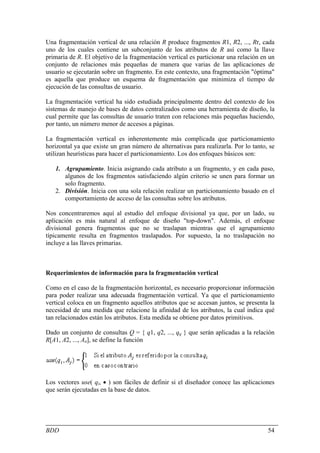Una fragmentación vertical de una relación R produce fragmentos R1, R2, ..., Rr, cada
uno de los cuales contiene un subconjunto de los atributos de R así como la llave
primaria de R. El objetivo de la fragmentación vertical es particionar una relación en un
conjunto de relaciones más pequeñas de manera que varias de las aplicaciones de
usuario se ejecutarán sobre un fragmento. En este contexto, una fragmentación "óptima"
es aquella que produce un esquema de fragmentación que minimiza el tiempo de
ejecución de las consultas de usuario.

La fragmentación vertical ha sido estudiada principalmente dentro del contexto de los
sistemas de manejo de bases de datos centralizados como una herramienta de diseño, la
cual permite que las consultas de usuario traten con relaciones más pequeñas haciendo,
por tanto, un número menor de accesos a páginas.

La fragmentación vertical es inherentemente más complicada que particionamiento
horizontal ya que existe un gran número de alternativas para realizarla. Por lo tanto, se
utilizan heurísticas para hacer el particionamiento. Los dos enfoques básicos son:

   1. Agrupamiento. Inicia asignando cada atributo a un fragmento, y en cada paso,
      algunos de los fragmentos satisfaciendo algún criterio se unen para formar un
      solo fragmento.
   2. División. Inicia con una sola relación realizar un particionamiento basado en el
      comportamiento de acceso de las consultas sobre los atributos.

Nos concentraremos aquí al estudio del enfoque divisional ya que, por un lado, su
aplicación es más natural al enfoque de diseño "top-down". Además, el enfoque
divisional genera fragmentos que no se traslapan mientras que el agrupamiento
típicamente resulta en fragmentos traslapados. Por supuesto, la no traslapación no
incluye a las llaves primarias.



Requerimientos de información para la fragmentación vertical

Como en el caso de la fragmentación horizontal, es necesario proporcionar información
para poder realizar una adecuada fragmentación vertical. Ya que el particionamiento
vertical coloca en un fragmento aquellos atributos que se accesan juntos, se presenta la
necesidad de una medida que relacione la afinidad de los atributos, la cual indica qué
tan relacionados están los atributos. Esta medida se obtiene por datos primitivos.

Dado un conjunto de consultas Q = { q1, q2, ..., qq } que serán aplicadas a la relación
R[A1, A2, ..., An], se define la función




Los vectores use( qi, • ) son fáciles de definir si el diseñador conoce las aplicaciones
que serán ejecutadas en la base de datos.




BDD                                                                                   54
 