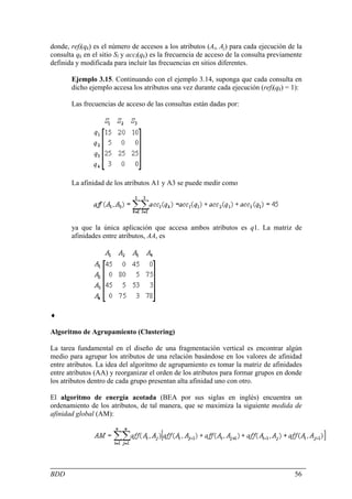 donde, refl(qk) es el número de accesos a los atributos (Ai, Aj) para cada ejecución de la
consulta qk en el sitio Sl y accl(qk) es la frecuencia de acceso de la consulta previamente
definida y modificada para incluir las frecuencias en sitios diferentes.

       Ejemplo 3.15. Continuando con el ejemplo 3.14, suponga que cada consulta en
       dicho ejemplo accesa los atributos una vez durante cada ejecución (refl(qk) = 1):

       Las frecuencias de acceso de las consultas están dadas por:




       La afinidad de los atributos A1 y A3 se puede medir como




       ya que la única aplicación que accesa ambos atributos es q1. La matriz de
       afinidades entre atributos, AA, es




♦

Algoritmo de Agrupamiento (Clustering)

La tarea fundamental en el diseño de una fragmentación vertical es encontrar algún
medio para agrupar los atributos de una relación basándose en los valores de afinidad
entre atributos. La idea del algoritmo de agrupamiento es tomar la matriz de afinidades
entre atributos (AA) y reorganizar el orden de los atributos para formar grupos en donde
los atributos dentro de cada grupo presentan alta afinidad uno con otro.

El algoritmo de energía acotada (BEA por sus siglas en inglés) encuentra un
ordenamiento de los atributos, de tal manera, que se maximiza la siguiente medida de
afinidad global (AM):




BDD                                                                                     56
 