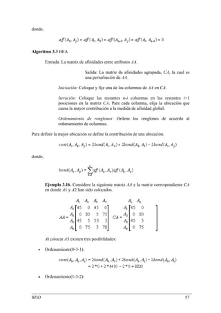 donde,




Algoritmo 3.3 BEA

         Entrada: La matriz de afinidades entre atributos AA.

                                Salida: La matriz de afinidades agrupada, CA, la cual es
                                una perturbación de AA.

                Iniciación: Coloque y fije una de las columnas de AA en CA.

                Iteración: Coloque las restantes n-i columnas en las restantes i+1
                posiciones en la matriz CA. Para cada columna, elija la ubicación que
                causa la mayor contribución a la medida de afinidad global.

                Ordenamiento de renglones: Ordene los renglones de acuerdo al
                ordenamiento de columnas.

Para definir la mejor ubicación se define la contribución de una ubicación.




donde,




         Ejemplo 3.16. Considere la siguiente matriz AA y la matriz correspondiente CA
         en donde A1 y A2 han sido colocados.




         Al colocar A3 existen tres posibilidades:

   •     Ordenamiento(0-3-1):




   •     Ordenamiento(1-3-2):



BDD                                                                                  57
 