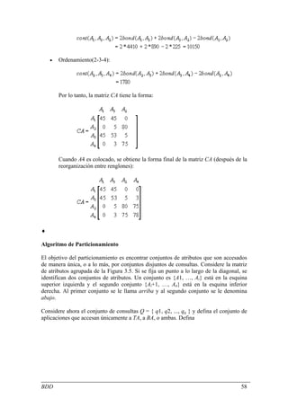 •   Ordenamiento(2-3-4):




        Por lo tanto, la matriz CA tiene la forma:




        Cuando A4 es colocado, se obtiene la forma final de la matriz CA (después de la
        reorganización entre renglones):




♦

Algoritmo de Particionamiento

El objetivo del particionamiento es encontrar conjuntos de atributos que son accesados
de manera única, o a lo más, por conjuntos disjuntos de consultas. Considere la matriz
de atributos agrupada de la Figura 3.5. Si se fija un punto a lo largo de la diagonal, se
identifican dos conjuntos de atributos. Un conjunto es {A1, …, Ai} está en la esquina
superior izquierda y el segundo conjunto {Ai+1, …, An} está en la esquina inferior
derecha. Al primer conjunto se le llama arriba y al segundo conjunto se le denomina
abajo.

Considere ahora el conjunto de consultas Q = { q1, q2, ..., qq } y defina el conjunto de
aplicaciones que accesan únicamente a TA, a BA, o ambas. Defina




BDD                                                                                   58
 