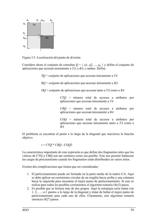 Figura 3.5. Localización del punto de división.

Considere ahora el conjunto de consultas Q = { q1, q2, ..., qq } y defina el conjunto de
aplicaciones que accesan únicamente a TA, a BA, o ambas. Defina

               TQ = conjunto de aplicaciones que accesan únicamente a TA

               BQ = conjunto de aplicaciones que accesan únicamente a BA

               OQ = conjunto de aplicaciones que accesan tanto a TA como a BA

                              CTQ = número total de accesos a atributos por
                              aplicaciones que accesan únicamente a TA

                              CBQ = número total de accesos a atributos por
                              aplicaciones que accesan únicamente a BA

                              COQ = número total de accesos a atributos por
                              aplicaciones que accesan únicamente tanto a TA como a
                              BA

El problema es encontrar el punto a lo largo de la diagonal que maximiza la función
objetivo

               z = CTQ * CBQ - COQ2

La característica importante de esta expresión es que define dos fragmentos tales que los
valores de CTQ y CBQ son tan similares como sea posible. Esto nos permite balancear
las cargas de procesamiento cuando los fragmentos están distribuidos en varios sitios.

Existen dos complicaciones que tienen que ser consideradas:

   1. El particionamiento puede ser formado en la parte media de la matriz CA. Aquí
      se debe aplicar un corrimiento circular de un renglón hacia arriba y una columna
      hacia la izquierda para encontrar el mejor punto de particionamiento. Si esto se
      realiza para todos los posibles corrimientos el algoritmo tomaría O(n2) pasos.
   2. Es posible que se formen más de dos grupos. Aquí la estrategia sería tratan con
      1, 2, …, n-1 puntos a lo largo de la diagonal y tratar de hallar el mejor punto de
      particionamiento para cada uno de ellos. Claramente, este algoritmo tomaría
      entonces O(2n) pasos.


BDD                                                                                   59
 