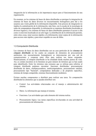 integración de la información es de importancia mayor para el funcionamiento de una
organización.

En resumen, en los sistemas de bases de datos distribuidas se persigue la integración de
sistemas de bases de datos diversos no necesariamente homogéneos para dar a los
usuarios una visión global de la información disponible. Este proceso de integración no
implica la centralización de la información, más bien, con la ayuda de la tecnología de
redes de computadoras disponible, la información se mantiene distribuida (localizada en
diversos lugares) y los sistemas de bases de datos distribuidos permiten el acceso a ella
como si estuviera localizada en un solo lugar. La distribución de la información permite,
entre otras cosas, tener accesos rápidos a la información, tener copias de la información
para accesos más rápidos y para tener respaldo en caso de fallas.



1.3 Computación Distribuida

Los sistemas de bases de datos distribuidas son un caso particular de los sistemas de
cómputo distribuido en los cuales un conjunto de elementos de procesamiento
autónomos (no necesariamente homogéneos) se interconectan por una red de
comunicaciones y cooperan entre ellos para realizar sus tareas asignadas.
Históricamente, el cómputo distribuido se ha estudiado desde muchos puntos de vista.
Así, es común encontrar en la literatura un gran número de términos que se han usado
para identificarlo. Entre los términos más comunes que se utilizan para referirse al
cómputo distribuido podemos encontrar: funciones distribuidas, procesamiento
distribuido de datos, multiprocesadores, multicomputadoras, procesamiento satelital,
procesamiento tipo "backend", computadoras dedicadas y de propósito específico,
sistemas de tiempo compartido, sistemas funcionalmente modulares.

Existen muchas componentes a distribuir para realizar una tarea. En computación
distribuida los elementos que se pueden distribuir son:

   •   Control. Las actividades relacionadas con el manejo o administración del
       sistema.

   •   Datos. La información que maneja el sistema.

   •   Funciones. Las actividades que cada elemento del sistema realiza.

   •   Procesamiento lógico. Las tareas específicas involucradas en una actividad de
       procesamiento de información.




BDD                                                                                    6
 