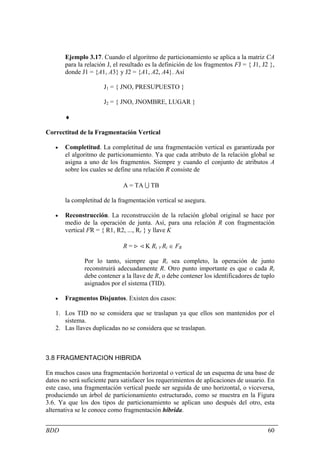 Ejemplo 3.17. Cuando el algoritmo de particionamiento se aplica a la matriz CA
       para la relación J, el resultado es la definición de los fragmentos FJ = { J1, J2 },
       donde J1 = {A1, A3} y J2 = {A1, A2, A4}. Así

                      J1 = { JNO, PRESUPUESTO }

                      J2 = { JNO, JNOMBRE, LUGAR }

       ♦

Correctitud de la Fragmentación Vertical

   •   Completitud. La completitud de una fragmentación vertical es garantizada por
       el algoritmo de particionamiento. Ya que cada atributo de la relación global se
       asigna a uno de los fragmentos. Siempre y cuando el conjunto de atributos A
       sobre los cuales se define una relación R consiste de

                              A = TA U TB

       la completitud de la fragmentación vertical se asegura.

   •   Reconstrucción. La reconstrucción de la relación global original se hace por
       medio de la operación de junta. Así, para una relación R con fragmentación
       vertical FR = { R1, R2, ..., Rr } y llave K

                              R = > < K Ri ∀ Ri ∈ FR

               Por lo tanto, siempre que Ri sea completo, la operación de junto
               reconstruirá adecuadamente R. Otro punto importante es que o cada Ri
               debe contener a la llave de R, o debe contener los identificadores de tuplo
               asignados por el sistema (TID).

   •   Fragmentos Disjuntos. Existen dos casos:

   1. Los TID no se considera que se traslapan ya que ellos son mantenidos por el
      sistema.
   2. Las llaves duplicadas no se considera que se traslapan.



3.8 FRAGMENTACION HIBRIDA

En muchos casos una fragmentación horizontal o vertical de un esquema de una base de
datos no será suficiente para satisfacer los requerimientos de aplicaciones de usuario. En
este caso, una fragmentación vertical puede ser seguida de uno horizontal, o viceversa,
produciendo un árbol de particionamiento estructurado, como se muestra en la Figura
3.6. Ya que los dos tipos de particionamiento se aplican uno después del otro, esta
alternativa se le conoce como fragmentación híbrida.


BDD                                                                                     60
 