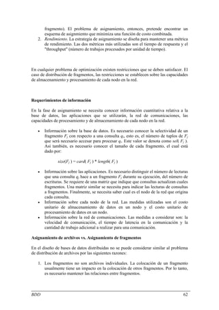 fragmento). El problema de asignamiento, entonces, pretende encontrar un
      esquema de asignmiento que minimiza una función de costo combinada.
   2. Rendimiento. La estrategia de asignamiento se diseña para mantener una métrica
      de rendimiento. Las dos métricas más utilizadas son el tiempo de respuesta y el
      "throughput" (número de trabajos procesados por unidad de tiempo).



En cualquier problema de optimización existen restricciones que se deben satisfacer. El
caso de distribución de fragmentos, las restricciones se establecen sobre las capacidades
de almacenamiento y procesamiento de cada nodo en la red.



Requerimientos de información

En la fase de asignamiento se necesita conocer información cuantitativa relativa a la
base de datos, las aplicaciones que se utilizarán, la red de comunicaciones, las
capacidades de procesamiento y de almacenamiento de cada nodo en la red.

   •   Información sobre la base de datos. Es necesario conocer la selectividad de un
       fragmento Fj con respecto a una consulta qi, esto es, el número de tuplos de Fj
       que será necesario accesar para procesar qi. Este valor se denota como sel( Fj ).
       Así también, es necesario conocer el tamaño de cada fragmento, el cual está
       dado por:

               size(Fj ) = card( Fj ) * length( Fj )

   •   Información sobre las aplicaciones. Es necesario distinguir el número de lecturas
       que una consulta qj hace a un fragmento Fj durante su ejecución, del número de
       escrituras. Se requiere de una matriz que indique que consultas actualizan cuales
       fragmentos. Una matriz similar se necesita para indicar las lecturas de consultas
       a fragmentos. Finalmente, se necesita saber cual es el nodo de la red que origina
       cada consulta.
   •   Información sobre cada nodo de la red. Las medidas utilizadas son el costo
       unitario de almacenamiento de datos en un nodo y el costo unitario de
       procesamiento de datos en un nodo.
   •   Información sobre la red de comunicaciones. Las medidas a considerar son: la
       velocidad de comunicación, el tiempo de latencia en la comunicación y la
       cantidad de trabajo adicional a realizar para una comunicación.

Asignamiento de archivos vs. Asignamiento de fragmentos

En el diseño de bases de datos distribuidas no se puede considerar similar al problema
de distribución de archivos por las siguientes razones:

   1. Los fragmentos no son archivos individuales. La colocación de un fragmento
      usualmente tiene un impacto en la colocación de otros fragmentos. Por lo tanto,
      es necesario mantener las relaciones entre fragmentos.



BDD                                                                                   62
 