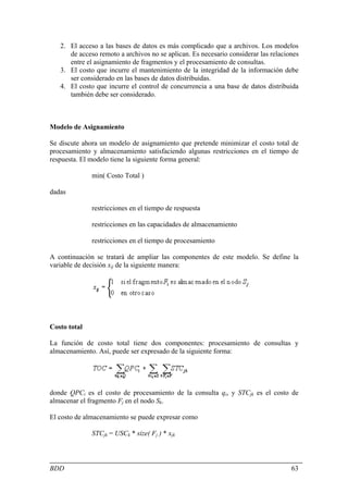 2. El acceso a las bases de datos es más complicado que a archivos. Los modelos
      de acceso remoto a archivos no se aplican. Es necesario considerar las relaciones
      entre el asignamiento de fragmentos y el procesamiento de consultas.
   3. El costo que incurre el mantenimiento de la integridad de la información debe
      ser considerado en las bases de datos distribuidas.
   4. El costo que incurre el control de concurrencia a una base de datos distribuida
      también debe ser considerado.



Modelo de Asignamiento

Se discute ahora un modelo de asignamiento que pretende minimizar el costo total de
procesamiento y almacenamiento satisfaciendo algunas restricciones en el tiempo de
respuesta. El modelo tiene la siguiente forma general:

              min( Costo Total )

dadas

              restricciones en el tiempo de respuesta

              restricciones en las capacidades de almacenamiento

              restricciones en el tiempo de procesamiento

A continuación se tratará de ampliar las componentes de este modelo. Se define la
variable de decisión xij de la siguiente manera:




Costo total

La función de costo total tiene dos componentes: procesamiento de consultas y
almacenamiento. Así, puede ser expresado de la siguiente forma:




donde QPCi es el costo de procesamiento de la consulta qi, y STCjk es el costo de
almacenar el fragmento Fj en el nodo Sk.

El costo de almacenamiento se puede expresar como

              STCjk = USCk * size( Fj ) * xjk



BDD                                                                                 63
 