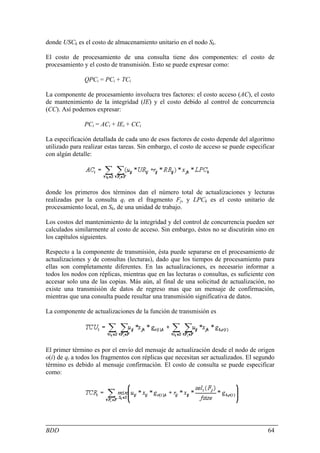 donde USCk es el costo de almacenamiento unitario en el nodo Sk.

El costo de procesamiento de una consulta tiene dos componentes: el costo de
procesamiento y el costo de transmisión. Esto se puede expresar como:

               QPCi = PCi + TCi

La componente de procesamiento involucra tres factores: el costo acceso (AC), el costo
de mantenimiento de la integridad (IE) y el costo debido al control de concurrencia
(CC). Así podemos expresar:

               PCi = ACi + IEi + CCi

La especificación detallada de cada uno de esos factores de costo depende del algoritmo
utilizado para realizar estas tareas. Sin embargo, el costo de acceso se puede especificar
con algún detalle:




donde los primeros dos términos dan el número total de actualizaciones y lecturas
realizadas por la consulta qi en el fragmento Fj, y LPCk es el costo unitario de
procesamiento local, en Sk, de una unidad de trabajo.

Los costos del mantenimiento de la integridad y del control de concurrencia pueden ser
calculados similarmente al costo de acceso. Sin embargo, éstos no se discutirán sino en
los capítulos siguientes.

Respecto a la componente de transmisión, ésta puede separarse en el procesamiento de
actualizaciones y de consultas (lecturas), dado que los tiempos de procesamiento para
ellas son completamente diferentes. En las actualizaciones, es necesario informar a
todos los nodos con réplicas, mientras que en las lecturas o consultas, es suficiente con
accesar solo una de las copias. Más aún, al final de una solicitud de actualización, no
existe una transmisión de datos de regreso mas que un mensaje de confirmación,
mientras que una consulta puede resultar una transmisión significativa de datos.

La componente de actualizaciones de la función de transmisión es




El primer término es por el envío del mensaje de actualización desde el nodo de origen
o(i) de qi a todos los fragmentos con réplicas que necesitan ser actualizados. El segundo
término es debido al mensaje confirmación. El costo de consulta se puede especificar
como:




BDD                                                                                    64
 