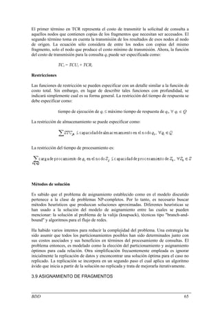 El primer término en TCR representa el costo de transmitir la solicitud de consulta a
aquellos nodos que contienen copias de los fragmentos que necesitan ser accesados. El
segundo término toma en cuenta la transmisión de los resultados de esos nodos al nodo
de origen. La ecuación sólo considera de entre los nodos con copias del mismo
fragmento, solo el nodo que produce el costo mínimo de transmisión. Ahora, la función
del costo de transmisión para la consulta qi puede ser especificada como:

                TCi = TCUi + TCRi

Restricciones

Las funciones de restricción se pueden especificar con un detalle similar a la función de
costo total. Sin embargo, en lugar de describir tales funciones con profundidad, se
indicará simplemente cual es su forma general. La restricción del tiempo de respuesta se
debe especificar como:

                tiempo de ejecución de qi ≤ máximo tiempo de respuesta de qi, ∀ qi ∈ Q

La restricción de almacenamiento se puede especificar como:




La restricción del tiempo de procesamiento es:




Métodos de solución

Es sabido que el problema de asignamiento establecido como en el modelo discutido
pertenece a la clase de problemas NP-completos. Por lo tanto, es necesario buscar
métodos heurísticos que produzcan soluciones aproximadas. Diferentes heurísticas se
han usado a la solución del modelo de asignamiento entre las cuales se pueden
mencionar: la solución al problema de la valija (knapsack), técnicas tipo "branch-and-
bound" y algoritmos para el flujo de redes.

Ha habido varios intentos para reducir la complejidad del problema. Una estrategia ha
sido asumir que todos los particionamientos posibles han sido determinados junto con
sus costos asociados y sus beneficios en términos del procesamiento de consultas. El
problema entonces, es modelado como la elección del particionamiento y asignamiento
óptimos para cada relación. Otra simplificación frecuentemente empleada es ignorar
inicialmente la replicación de datos y enconcontrar una solución óptima para el caso no
replicado. La replicación se incorpora en un segundo paso el cual aplica un algoritmo
ávido que inicia a partir de la solución no replicada y trata de mejorarla iterativamente.

3.9 ASIGNAMIENTO DE FRAGMENTOS



BDD                                                                                    65
 