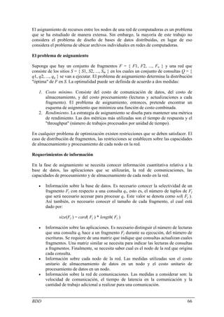 El asignamiento de recursos entre los nodos de una red de computadoras es un problema
que se ha estudiado de manera extensa. Sin embargo, la mayoría de este trabajo no
considera el problema de diseño de bases de datos distribuidas, en lugar de eso
considera el problema de ubicar archivos individuales en redes de computadoras.

El problema de asignamiento

Suponga que hay un conjunto de fragmentos F = { F1, F2, ..., Fn } y una red que
consiste de los sitios S = { S1, S2, ..., Sm } en los cuales un conjunto de consultas Q = {
q1, q2, ..., qq } se van a ejecutar. El problema de asignamiento determina la distribución
"óptima" de F en S. La optimalidad puede ser definida de acuerdo a dos medidas:

   1. Costo mínimo. Consiste del costo de comunicación de datos, del costo de
      almacenamiento, y del costo procesamiento (lecturas y actualizaciones a cada
      fragmento). El problema de asignamiento, entonces, pretende encontrar un
      esquema de asignmiento que minimiza una función de costo combinada.
   2. Rendimiento. La estrategia de asignamiento se diseña para mantener una métrica
      de rendimiento. Las dos métricas más utilizadas son el tiempo de respuesta y el
      "throughput" (número de trabajos procesados por unidad de tiempo).

En cualquier problema de optimización existen restricciones que se deben satisfacer. El
caso de distribución de fragmentos, las restricciones se establecen sobre las capacidades
de almacenamiento y procesamiento de cada nodo en la red.

Requerimientos de información

En la fase de asignamiento se necesita conocer información cuantitativa relativa a la
base de datos, las aplicaciones que se utilizarán, la red de comunicaciones, las
capacidades de procesamiento y de almacenamiento de cada nodo en la red.

   •   Información sobre la base de datos. Es necesario conocer la selectividad de un
       fragmento Fj con respecto a una consulta qi, esto es, el número de tuplos de Fj
       que será necesario accesar para procesar qi. Este valor se denota como sel( Fj ).
       Así también, es necesario conocer el tamaño de cada fragmento, el cual está
       dado por:

               size(Fj ) = card( Fj ) * length( Fj )

   •   Información sobre las aplicaciones. Es necesario distinguir el número de lecturas
       que una consulta qj hace a un fragmento Fj durante su ejecución, del número de
       escrituras. Se requiere de una matriz que indique que consultas actualizan cuales
       fragmentos. Una matriz similar se necesita para indicar las lecturas de consultas
       a fragmentos. Finalmente, se necesita saber cual es el nodo de la red que origina
       cada consulta.
   •   Información sobre cada nodo de la red. Las medidas utilizadas son el costo
       unitario de almacenamiento de datos en un nodo y el costo unitario de
       procesamiento de datos en un nodo.
   •   Información sobre la red de comunicaciones. Las medidas a considerar son: la
       velocidad de comunicación, el tiempo de latencia en la comunicación y la
       cantidad de trabajo adicional a realizar para una comunicación.


BDD                                                                                     66
 