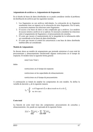 Asignamiento de archivos vs. Asignamiento de fragmentos

En el diseño de bases de datos distribuidas no se puede considerar similar al problema
de distribución de archivos por las siguientes razones:

   1. Los fragmentos no son archivos individuales. La colocación de un fragmento
      usualmente tiene un impacto en la colocación de otros fragmentos. Por lo tanto,
      es necesario mantener las relaciones entre fragmentos.
   2. El acceso a las bases de datos es más complicado que a archivos. Los modelos
      de acceso remoto a archivos no se aplican. Es necesario considerar las relaciones
      entre el asignamiento de fragmentos y el procesamiento de consultas.
   3. El costo que incurre el mantenimiento de la integridad de la información debe
      ser considerado en las bases de datos distribuidas.
   4. El costo que incurre el control de concurrencia a una base de datos distribuida
      también debe ser considerado.

Modelo de Asignamiento

Se discute ahora un modelo de asignamiento que pretende minimizar el costo total de
procesamiento y almacenamiento satisfaciendo algunas restricciones en el tiempo de
respuesta. El modelo tiene la siguiente forma general:

              min( Costo Total )

dadas

              restricciones en el tiempo de respuesta

              restricciones en las capacidades de almacenamiento

              restricciones en el tiempo de procesamiento

A continuación se tratará de ampliar las componentes de este modelo. Se define la
variable de decisión xij de la siguiente manera:




Costo total

La función de costo total tiene dos componentes: procesamiento de consultas y
almacenamiento. Así, puede ser expresado de la siguiente forma:




BDD                                                                                 67
 