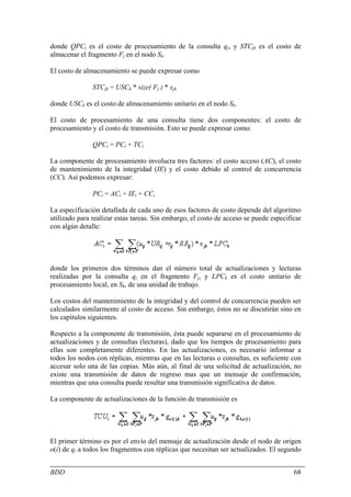 donde QPCi es el costo de procesamiento de la consulta qi, y STCjk es el costo de
almacenar el fragmento Fj en el nodo Sk.

El costo de almacenamiento se puede expresar como

               STCjk = USCk * size( Fj ) * xjk

donde USCk es el costo de almacenamiento unitario en el nodo Sk.

El costo de procesamiento de una consulta tiene dos componentes: el costo de
procesamiento y el costo de transmisión. Esto se puede expresar como:

               QPCi = PCi + TCi

La componente de procesamiento involucra tres factores: el costo acceso (AC), el costo
de mantenimiento de la integridad (IE) y el costo debido al control de concurrencia
(CC). Así podemos expresar:

               PCi = ACi + IEi + CCi

La especificación detallada de cada uno de esos factores de costo depende del algoritmo
utilizado para realizar estas tareas. Sin embargo, el costo de acceso se puede especificar
con algún detalle:




donde los primeros dos términos dan el número total de actualizaciones y lecturas
realizadas por la consulta qi en el fragmento Fj, y LPCk es el costo unitario de
procesamiento local, en Sk, de una unidad de trabajo.

Los costos del mantenimiento de la integridad y del control de concurrencia pueden ser
calculados similarmente al costo de acceso. Sin embargo, éstos no se discutirán sino en
los capítulos siguientes.

Respecto a la componente de transmisión, ésta puede separarse en el procesamiento de
actualizaciones y de consultas (lecturas), dado que los tiempos de procesamiento para
ellas son completamente diferentes. En las actualizaciones, es necesario informar a
todos los nodos con réplicas, mientras que en las lecturas o consultas, es suficiente con
accesar solo una de las copias. Más aún, al final de una solicitud de actualización, no
existe una transmisión de datos de regreso mas que un mensaje de confirmación,
mientras que una consulta puede resultar una transmisión significativa de datos.

La componente de actualizaciones de la función de transmisión es




El primer término es por el envío del mensaje de actualización desde el nodo de origen
o(i) de qi a todos los fragmentos con réplicas que necesitan ser actualizados. El segundo


BDD                                                                                    68
 