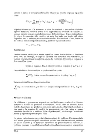 término es debido al mensaje confirmación. El costo de consulta se puede especificar
como:




El primer término en TCR representa el costo de transmitir la solicitud de consulta a
aquellos nodos que contienen copias de los fragmentos que necesitan ser accesados. El
segundo término toma en cuenta la transmisión de los resultados de esos nodos al nodo
de origen. La ecuación sólo considera de entre los nodos con copias del mismo
fragmento, solo el nodo que produce el costo mínimo de transmisión. Ahora, la función
del costo de transmisión para la consulta qi puede ser especificada como:

                TCi = TCUi + TCRi

Restricciones

Las funciones de restricción se pueden especificar con un detalle similar a la función de
costo total. Sin embargo, en lugar de describir tales funciones con profundidad, se
indicará simplemente cual es su forma general. La restricción del tiempo de respuesta se
debe especificar como:

                tiempo de ejecución de qi ≤ máximo tiempo de respuesta de qi, ∀ qi ∈ Q

La restricción de almacenamiento se puede especificar como:




La restricción del tiempo de procesamiento es:




Métodos de solución

Es sabido que el problema de asignamiento establecido como en el modelo discutido
pertenece a la clase de problemas NP-completos. Por lo tanto, es necesario buscar
métodos heurísticos que produzcan soluciones aproximadas. Diferentes heurísticas se
han usado a la solución del modelo de asignamiento entre las cuales se pueden
mencionar: la solución al problema de la valija (knapsack), técnicas tipo "branch-and-
bound" y algoritmos para el flujo de redes.

Ha habido varios intentos para reducir la complejidad del problema. Una estrategia ha
sido asumir que todos los particionamientos posibles han sido determinados junto con
sus costos asociados y sus beneficios en términos del procesamiento de consultas. El
problema entonces, es modelado como la elección del particionamiento y asignamiento


BDD                                                                                   69
 
