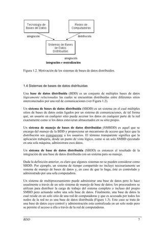 Figura 1.2. Motivación de los sistemas de bases de datos distribuidos.



1.4 Sistemas de bases de datos distribuidas

Una base de datos distribuida (BDD) es un conjunto de múltiples bases de datos
lógicamente relacionadas las cuales se encuentran distribuidas entre diferentes sitios
interconectados por una red de comunicaciones (ver Figura 1.2).

Un sistema de bases de datos distribuida (SBDD) es un sistema en el cual múltiples
sitios de bases de datos están ligados por un sistema de comunicaciones, de tal forma
que, un usuario en cualquier sitio puede accesar los datos en cualquier parte de la red
exactamente como si los datos estuvieran almacenados en su sitio propio.

Un sistema de manejo de bases de datos distribuidas (SMBDD) es aquel que se
encarga del manejo de la BDD y proporciona un mecanismo de acceso que hace que la
distribución sea transparente a los usuarios. El término transparente significa que la
aplicación trabajaría, desde un punto de vista lógico, como si un solo SMBD ejecutado
en una sola máquina, administrara esos datos.

Un sistema de base de datos distribuida (SBDD) es entonces el resultado de la
integración de una base de datos distribuida con un sistema para su manejo.

Dada la definición anterior, es claro que algunos sistemas no se pueden considerar como
SBDD. Por ejemplo, un sistema de tiempo compartido no incluye necesariamente un
sistema de manejo de bases de datos y, en caso de que lo haga, éste es controlado y
administrado por una sola computadora.

Un sistema de multiprocesamiento puede administrar una base de datos pero lo hace
usualmente a través de un solo sistema de manejo de base de datos; los procesadores se
utilizan para distribuir la carga de trabajo del sistema completo o incluso del propio
SMBD pero actuando sobre una sola base de datos. Finalmente, una base de datos la
cual reside en un solo sitio de una red de computadoras y que es accesada por todos los
nodos de la red no es una base de datos distribuida (Figura 1.3). Este caso se trata de
una base de datos cuyo control y administración esta centralizada en un solo nodo pero
se permite el acceso a ella a través de la red de computadoras.


BDD                                                                                  7
 