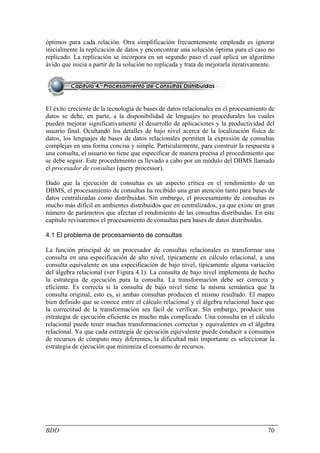 óptimos para cada relación. Otra simplificación frecuentemente empleada es ignorar
inicialmente la replicación de datos y enconcontrar una solución óptima para el caso no
replicado. La replicación se incorpora en un segundo paso el cual aplica un algoritmo
ávido que inicia a partir de la solución no replicada y trata de mejorarla iterativamente.




El éxito creciente de la tecnología de bases de datos relacionales en el procesamiento de
datos se debe, en parte, a la disponibilidad de lenguajes no procedurales los cuales
pueden mejorar significativamente el desarrollo de aplicaciones y la productividad del
usuario final. Ocultando los detalles de bajo nivel acerca de la localización física de
datos, los lenguajes de bases de datos relacionales permiten la expresión de consultas
complejas en una forma concisa y simple. Particularmente, para construir la respuesta a
una consulta, el usuario no tiene que especificar de manera precisa el procedimiento que
se debe seguir. Este procedimiento es llevado a cabo por un módulo del DBMS llamado
el procesador de consultas (query processor).

Dado que la ejecución de consultas es un aspecto crítica en el rendimiento de un
DBMS, el procesamiento de consultas ha recibido una gran atención tanto para bases de
datos centralizadas como distribuidas. Sin embargo, el procesamiento de consultas es
mucho más difícil en ambientes distribuidos que en centralizados, ya que existe un gran
número de parámetros que afectan el rendimiento de las consultas distribuidas. En este
capítulo revisaremos el procesamiento de consultas para bases de datos distribuidas.

4.1 El problema de procesamiento de consultas

La función principal de un procesador de consultas relacionales es transformar una
consulta en una especificación de alto nivel, típicamente en cálculo relacional, a una
consulta equivalente en una especificación de bajo nivel, típicamente alguna variación
del álgebra relacional (ver Figura 4.1). La consulta de bajo nivel implementa de hecho
la estrategia de ejecución para la consulta. La transformación debe ser correcta y
eficiente. Es correcta si la consulta de bajo nivel tiene la misma semántica que la
consulta original, esto es, si ambas consultas producen el mismo resultado. El mapeo
bien definido que se conoce entre el cálculo relacional y el álgebra relacional hace que
la correctitud de la transformación sea fácil de verificar. Sin embargo, producir una
estrategia de ejecución eficiente es mucho más complicado. Una consulta en el cálculo
relacional puede tener muchas transformaciones correctas y equivalentes en el álgebra
relacional. Ya que cada estrategia de ejecución equivalente puede conducir a consumos
de recursos de cómputo muy diferentes, la dificultad más importante es seleccionar la
estrategia de ejecución que minimiza el consumo de recursos.




BDD                                                                                    70
 