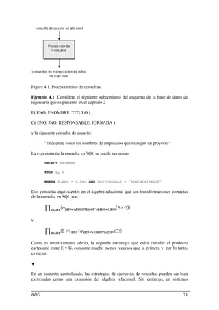 Figura 4.1. Procesamiento de consultas.

Ejemplo 4.1. Considere el siguiente subconjunto del esquema de la base de datos de
ingeniería que se presentó en el capítulo 2

E( ENO, ENOMBRE, TITULO )

G( ENO, JNO, RESPONSABLE, JORNADA )

y la siguiente consulta de usuario:

       "Encuentre todos los nombres de empleados que manejan un proyecto"

La expresión de la consulta en SQL se puede ver como

       SELECT ENOMBRE

       FROM E, G

       WHERE E.ENO = G.ENO AND RESPONSABLE = "ADMINISTRADOR"

Dos consultas equivalentes en el álgebra relacional que son transformaciones correctas
de la consulta en SQL son:




y




Como es intuitivamente obvio, la segunda estrategia que evita calcular el producto
cartesiano entre E y G, consume mucho menos recursos que la primera y, por lo tanto,
es mejor.

♦

En un contexto centralizado, las estrategias de ejecución de consultas pueden ser bien
expresadas como una extensión del álgebra relacional. Sin embargo, en sistemas


BDD                                                                                71
 