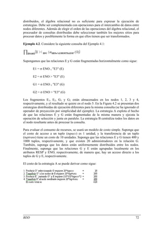 distribuidos, el álgebra relacional no es suficiente para expresar la ejecución de
estrategias. Debe ser complementada con operaciones para el intercambio de datos entre
nodos diferentes. Además de elegir el orden de las operaciones del álgebra relacional, el
procesador de consultas distribuidas debe seleccionar también los mejores sitios para
procesar datos y posiblemente la forma en que ellos tienen que ser transformados.

Ejemplo 4.2. Considere la siguiente consulta del Ejemplo 4.1:




Supongamos que las relaciones E y G están fragmentadas horizontalmente como sigue:

       E1 = σ ENO ≤ "E3" (E)

       E2 = σ ENO > "E3" (E)

       G1 = σ ENO ≤ "E3" (G)

       G2 = σ ENO > "E3" (G)

Los fragmentos E1, E2, G1 y G2 están almacenados en los nodos 1, 2, 3 y 4,
respectivamente, y el resultado se quiere en el nodo 5. En la Figura 4.2 se presentan dos
estrategias distribuidas de ejecución diferentes para la misma consulta (se ha ignorado el
operador de proyección por simplicidad del ejemplo). La estrategia A explota el hecho
de que las relaciones E y G están fragmentadas de la misma manera y ejecuta la
operación de selección y junta en paralelo. La estrategia B centraliza todos los datos en
el nodo resultante antes de procesar la consulta.

Para evaluar el consumo de recursos, se usará un modelo de costo simple. Suponga que
el costo de acceso a un tuplo (tupacc) es 1 unidad, y la transferencia de un tuplo
(tuptrans) tiene un costo de 10 unidades. Suponga que las relaciones E y G tienen 400 y
1000 tuplos, respectivamente, y que existen 20 administradores en la relación G.
También, suponga que los datos están uniformemente distribuidos entre los nodos.
Finalmente, suponga que las relaciones G y E están agrupadas localmente en los
atributos RESP y ENO, respectivamente, de manera que, hay un acceso directo a los
tuplos de G y E, respectivamente.

El costo de la estrategia A se puede derivar como sigue:




BDD                                                                                    72
 