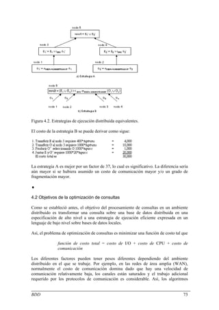 Figura 4.2. Estrategias de ejecución distribuida equivalentes.

El costo de la estrategia B se puede derivar como sigue:




La estrategia A es mejor por un factor de 37, lo cual es significativo. La diferencia sería
aún mayor si se hubiera asumido un costo de comunicación mayor y/o un grado de
fragmentación mayor.

♦

4.2 Objetivos de la optimización de consultas

Como se estableció antes, el objetivo del procesamiento de consultas en un ambiente
distribuido es transformar una consulta sobre una base de datos distribuida en una
especificación de alto nivel a una estrategia de ejecución eficiente expresada en un
lenguaje de bajo nivel sobre bases de datos locales.

Así, el problema de optimización de consultas es minimizar una función de costo tal que

               función de costo total = costo de I/O + costo de CPU + costo de
               comunicación

Los diferentes factores pueden tener pesos diferentes dependiendo del ambiente
distribuido en el que se trabaje. Por ejemplo, en las redes de área amplia (WAN),
normalmente el costo de comunicación domina dado que hay una velocidad de
comunicación relativamente baja, los canales están saturados y el trabajo adicional
requerido por los protocolos de comunicación es considerable. Así, los algoritmos


BDD                                                                                     73
 