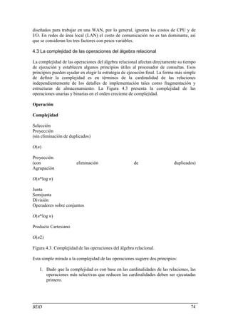 diseñados para trabajar en una WAN, por lo general, ignoran los costos de CPU y de
I/O. En redes de área local (LAN) el costo de comunicación no es tan dominante, así
que se consideran los tres factores con pesos variables.

4.3 La complejidad de las operaciones del álgebra relacional

La complejidad de las operaciones del álgebra relacional afectan directamente su tiempo
de ejecución y establecen algunos principios útiles al procesador de consultas. Esos
principios pueden ayudar en elegir la estrategia de ejecución final. La forma más simple
de definir la complejidad es en términos de la cardinalidad de las relaciones
independientemente de los detalles de implementación tales como fragmentación y
estructuras de almacenamiento. La Figura 4.3 presenta la complejidad de las
operaciones unarias y binarias en el orden creciente de complejidad.

Operación

Complejidad

Selección
Proyección
(sin eliminación de duplicados)

O(n)

Proyección
(con                   eliminación                    de                    duplicados)
Agrupación

O(n*log n)

Junta
Semijunta
División
Operadores sobre conjuntos

O(n*log n)

Producto Cartesiano

O(n2)

Figura 4.3. Complejidad de las operaciones del álgebra relacional.

Esta simple mirada a la complejidad de las operaciones sugiere dos principios:

   1. Dado que la complejidad es con base en las cardinalidades de las relaciones, las
      operaciones más selectivas que reducen las cardinalidades deben ser ejecutadas
      primero.




BDD                                                                                  74
 