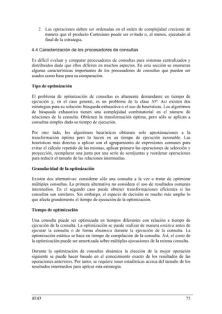 2. Las operaciones deben ser ordenadas en el orden de complejidad creciente de
      manera que el producto Cartesiano puede ser evitado o, al menos, ejecutado al
      final de la estrategia.

4.4 Caracterización de los procesadores de consultas

Es difícil evaluar y comparar procesadores de consultas para sistemas centralizados y
distribuidos dado que ellos difieren en muchos aspectos. En esta sección se enumeran
algunas características importantes de los procesadores de consultas que pueden ser
usados como base para su comparación.

Tipo de optimización

El problema de optimización de consultas es altamente demandante en tiempo de
ejecución y, en el caso general, es un problema de la clase NP. Así existen dos
estrategias para su solución: búsqueda exhaustiva o el uso de heurísticas. Los algoritmos
de búsqueda exhaustiva tienen una complejidad combinatorial en el número de
relaciones de la consulta. Obtienen la transformación óptima, pero sólo se aplican a
consultas simples dado su tiempo de ejecución.

Por otro lado, los algoritmos heurísticos obtienen solo aproximaciones a la
transformación óptima pero lo hacen en un tiempo de ejecución razonable. Las
heurísticas más directas a aplicar son el agrupamiento de expresiones comunes para
evitar el cálculo repetido de las mismas, aplicar primero las operaciones de selección y
proyección, reemplazar una junta por una serie de semijuntas y reordenar operaciones
para reducir el tamaño de las relaciones intermedias.

Granularidad de la optimización

Existen dos alternativas: considerar sólo una consulta a la vez o tratar de optimizar
múltiples consultas. La primera alternativa no considera el uso de resultados comunes
intermedios. En el segundo caso puede obtener transformaciones eficientes si las
consultas son similares. Sin embargo, el espacio de decisión es mucho más amplio lo
que afecta grandemente el tiempo de ejecución de la optimización.

Tiempo de optimización

Una consulta puede ser optimizada en tiempos diferentes con relación a tiempo de
ejecución de la consulta. La optimización se puede realizar de manera estática antes de
ejecutar la consulta o de forma dinámica durante la ejecución de la consulta. La
optimización estática se hace en tiempo de compilación de la consulta. Así, el costo de
la optimización puede ser amortizada sobre múltiples ejecuciones de la misma consulta.

Durante la optimización de consultas dinámica la elección de la mejor operación
siguiente se puede hacer basado en el conocimiento exacto de los resultados de las
operaciones anteriores. Por tanto, se requiere tener estadísticas acerca del tamaño de los
resultados intermedios para aplicar esta estrategia.




BDD                                                                                    75
 