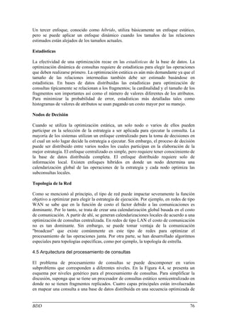Un tercer enfoque, conocido como híbrido, utiliza básicamente un enfoque estático,
pero se puede aplicar un enfoque dinámico cuando los tamaños de las relaciones
estimados están alejados de los tamaños actuales.

Estadísticas

La efectividad de una optimización recae en las estadísticas de la base de datos. La
optimización dinámica de consultas requiere de estadísticas para elegir las operaciones
que deben realizarse primero. La optimización estática es aún más demandante ya que el
tamaño de las relaciones intermedias también debe ser estimado basándose en
estadísticas. En bases de datos distribuidas las estadísticas para optimización de
consultas típicamente se relacionan a los fragmentos; la cardinalidad y el tamaño de los
fragmentos son importantes así como el número de valores diferentes de los atributos.
Para minimizar la probabilidad de error, estadísticas más detalladas tales como
histogramas de valores de atributos se usan pagando un costo mayor por su manejo.

Nodos de Decisión

Cuando se utiliza la optimización estática, un solo nodo o varios de ellos pueden
participar en la selección de la estrategia a ser aplicada para ejecutar la consulta. La
mayoría de los sistemas utilizan un enfoque centralizado para la toma de decisiones en
el cual un solo lugar decide la estrategia a ejecutar. Sin embargo, el proceso de decisión
puede ser distribuido entre varios nodos los cuales participan en la elaboración de la
mejor estrategia. El enfoque centralizado es simple, pero requiere tener conocimiento de
la base de datos distribuida completa. El enfoque distribuido requiere solo de
información local. Existen enfoques híbridos en donde un nodo determina una
calendarización global de las operaciones de la estrategia y cada nodo optimiza las
subconsultas locales.

Topología de la Red

Como se mencionó al principio, el tipo de red puede impactar severamente la función
objetivo a optimizar para elegir la estrategia de ejecución. Por ejemplo, en redes de tipo
WAN se sabe que en la función de costo el factor debido a las comunicaciones es
dominante. Por lo tanto, se trata de crear una calendarización global basada en el costo
de comunicación. A partir de ahí, se generan calendarizaciones locales de acuerdo a una
optimización de consultas centralizada. En redes de tipo LAN el costo de comunicación
no es tan dominante. Sin embargo, se puede tomar ventaja de la comunicación
"broadcast" que existe comúnmente en este tipo de redes para optimizar el
procesamiento de las operaciones junta. Por otra parte, se han desarrollado algoritmos
especiales para topologías específicas, como por ejemplo, la topología de estrella.

4.5 Arquitectura del procesamiento de consultas

El problema de procesamiento de consultas se puede descomponer en varios
subproblems que corresponden a diferentes niveles. En la Figura 4.4, se presenta un
esquema por niveles genérico para el procesamiento de consultas. Para simplificar la
discusión, suponga que se tiene un procesador de consultas estático semicentralizado en
donde no se tienen fragmentos replicados. Cuatro capas principales están involucradas
en mapear una consulta a una base de datos distribuida en una secuencia optimizada de


BDD                                                                                    76
 