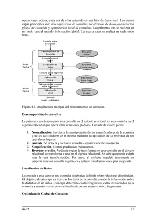 operaciones locales, cada una de ellas actuando en una base de datos local. Las cuatro
capas principales son: descomposición de consultas, localización de datos, optimización
global de consultas y optimización local de consultas. Las primeras tres se realizan en
un nodo central usando información global. La cuarta capa se realiza en cada nodo
local.




Figura 4.4. Arquitectura en capas del procesamiento de consultas.

Descomposición de consultas

La primera capa descompone una consulta en el cálculo relacional en una consulta en el
álgebra relacional que opera sobre relaciones globales. Consiste de cuatro partes:

   1. Normalización. Involucra la manipulación de los cuantificadores de la consulta
      y de los calificadores de la misma mediante la aplicación de la prioridad de los
      operadores lógicos.
   2. Análisis. Se detecta y rechazan consultas semánticamente incorrectas.
   3. Simplificación. Elimina predicados redundantes.
   4. Reestructuración. Mediante reglas de transformación una consulta en el cálculo
      relacional se transforma a una en el álgebra relacional. Se sabe que puede existir
      más de una transformación. Por tanto, el enfoque seguido usualmente es
      empezar con una consulta algebraica y aplicar transformaciones para mejorarla.

Localización de Datos

La entrada a esta capa es una consulta algebraica definida sobre relaciones distribuidas.
El objetivo de esta capa es localizar los datos de la consulta usando la información sobre
la distribución de datos. Esta capa determina cuales fragmentos están involucrados en la
consulta y transforma la consulta distribuida en una consulta sobre fragmentos.

Optimización Global de Consultas



BDD                                                                                    77
 