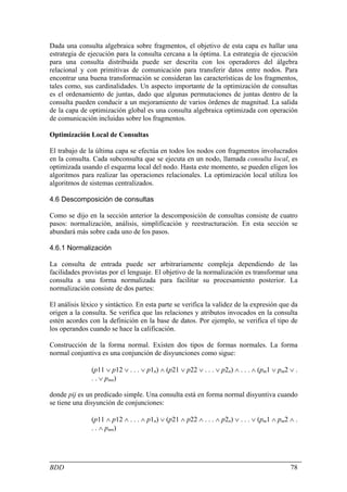 Dada una consulta algebraica sobre fragmentos, el objetivo de esta capa es hallar una
estrategia de ejecución para la consulta cercana a la óptima. La estrategia de ejecución
para una consulta distribuida puede ser descrita con los operadores del álgebra
relacional y con primitivas de comunicación para transferir datos entre nodos. Para
encontrar una buena transformación se consideran las características de los fragmentos,
tales como, sus cardinalidades. Un aspecto importante de la optimización de consultas
es el ordenamiento de juntas, dado que algunas permutaciones de juntas dentro de la
consulta pueden conducir a un mejoramiento de varios órdenes de magnitud. La salida
de la capa de optimización global es una consulta algebraica optimizada con operación
de comunicación incluidas sobre los fragmentos.

Optimización Local de Consultas

El trabajo de la última capa se efectúa en todos los nodos con fragmentos involucrados
en la consulta. Cada subconsulta que se ejecuta en un nodo, llamada consulta local, es
optimizada usando el esquema local del nodo. Hasta este momento, se pueden eligen los
algoritmos para realizar las operaciones relacionales. La optimización local utiliza los
algoritmos de sistemas centralizados.

4.6 Descomposición de consultas

Como se dijo en la sección anterior la descomposición de consultas consiste de cuatro
pasos: normalización, análisis, simplificación y reestructuración. En esta sección se
abundará más sobre cada uno de los pasos.

4.6.1 Normalización

La consulta de entrada puede ser arbitrariamente compleja dependiendo de las
facilidades provistas por el lenguaje. El objetivo de la normalización es transformar una
consulta a una forma normalizada para facilitar su procesamiento posterior. La
normalización consiste de dos partes:

El análisis léxico y sintáctico. En esta parte se verifica la validez de la expresión que da
origen a la consulta. Se verifica que las relaciones y atributos invocados en la consulta
estén acordes con la definición en la base de datos. Por ejemplo, se verifica el tipo de
los operandos cuando se hace la calificación.

Construcción de la forma normal. Existen dos tipos de formas normales. La forma
normal conjuntiva es una conjunción de disyunciones como sigue:

               (p11 ∨ p12 ∨ . . . ∨ p1n) ∧ (p21 ∨ p22 ∨ . . . ∨ p2n) ∧ . . . ∧ (pm1 ∨ pm2 ∨ .
               . . ∨ pmn)

donde pij es un predicado simple. Una consulta está en forma normal disyuntiva cuando
se tiene una disyunción de conjunciones:

               (p11 ∧ p12 ∧ . . . ∧ p1n) ∨ (p21 ∧ p22 ∧ . . . ∧ p2n) ∨ . . . ∨ (pm1 ∧ pm2 ∧ .
               . . ∧ pmn)




BDD                                                                                       78
 
