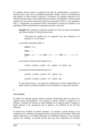 En cualquier forma normal, la expresión está libre de cuantificadores, existencial o
universal, por lo que solo se consideran predicados simples. Existe un procedimiento
para obtener la forma normal, conjuntiva o disyuntiva, de cualquier expresión en el
cálculo de proposiciones. Para la aplicación que estamos considerando, la forma normal
conjuntiva es más práctica puesto que incluye más operadores AND (∧ ) que operadores
OR (∨ ). Típicamente, los operadores OR se transforman en uniones de conjuntos y los
operadores AND se transforman en operadores de junta o selección.

       Ejemplo 4.3. Considere la siguiente consulta en la base de datos de ingeniería
       que hemos utilizado a lo largo de estas notas.

                 "Encuentre los nombres de los empleados que han trabajado en el
                 proyecto J1 12 o 24 meses"

       La consulta expresada en SQL es:

                 SELECT ENAME

                 FROM E, G

                 WHERE E.ENO = G.ENO AND G.JNO = "J1" AND DUR = 12 OR DUR =
                 24

       La consulta en forma normal conjuntiva es:

                 E.ENO = G.ENO ∧ G.JNO = "J1" ∧ (DUR = 12 ∨ DUR = 24)

       La consulta en forma normal disyuntiva es:

                 (E.ENO = G.ENO ∧ G.JNO = "J1" ∧ DUR = 12) ∨

                 (E.ENO = G.ENO ∧ G.JNO = "J1" ∧ DUR = 24)

       En esta última forma, si se tratan las conjunciones en forma independiente se
       puede incurrir en trabajo redundante si no se eliminan las expresiones comunes.

♦

4.6.2 Análisis

El análisis de consultas permite rechazar consultas normalizadas para los cuales no se
requiere mayor procesamiento. Una consulta se puede rechazar si alguno de sus
atributos o nombres de relación no están definidas en el esquema global. También se
puede rechazar si las operaciones que se aplican a los atributos no son del tipo
adecuado.

Se puede hacer también un análisis semántico. La consulta se puede rechazar si las
componentes no contribuyen de ninguna forma a la generación del resultado. Dentro del
cálculo relacional no es posible determinar la correctitud semántica de una consulta
general. Sin embargo, es posible hacerlo para una clase importante de consultas


BDD                                                                                79
 