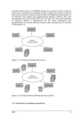 El medio ambiente típico de un SMBDD consiste de un conjunto de sitios o nodos los
cuales tiene un sistema de procesamiento de datos completo que incluye una base de
datos local, un sistema de manejo de bases de datos y facilidades de comunicaciones. Si
los diferentes sitios pueden estar geográficamente dispersos, entonces, ellos están
interconectados por una red de tipo WAN. Por otro lado, si los sitios están localizados
en diferentes edificios o departamentos de una misma organización pero
geográficamente en la misma ubicación, entonces, están conectados por una red local
(LAN) (Figura 1.4).




Figura 1.3. Un sistema centralizado sobre una red.




Figura 1.4. Un medio ambiente distribuido para bases de datos.



1.4.1 Ambientes con múltiples procesadores




BDD                                                                                  8
 
