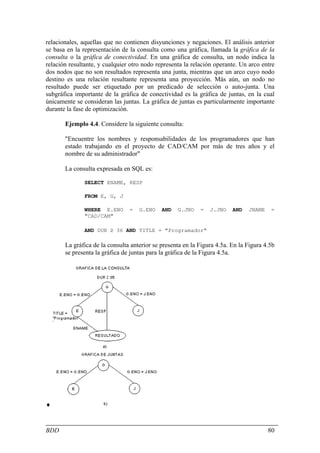 relacionales, aquellas que no contienen disyunciones y negaciones. El análisis anterior
se basa en la representación de la consulta como una gráfica, llamada la gráfica de la
consulta o la gráfica de conectividad. En una gráfica de consulta, un nodo indica la
relación resultante, y cualquier otro nodo representa la relación operante. Un arco entre
dos nodos que no son resultados representa una junta, mientras que un arco cuyo nodo
destino es una relación resultante representa una proyección. Más aún, un nodo no
resultado puede ser etiquetado por un predicado de selección o auto-junta. Una
subgráfica importante de la gráfica de conectividad es la gráfica de juntas, en la cual
únicamente se consideran las juntas. La gráfica de juntas es particularmente importante
durante la fase de optimización.

       Ejemplo 4.4. Considere la siguiente consulta:

       "Encuentre los nombres y responsabilidades de los programadores que han
       estado trabajando en el proyecto de CAD/CAM por más de tres años y el
       nombre de su administrador"

       La consulta expresada en SQL es:

               SELECT ENAME, RESP

               FROM E, G, J

               WHERE E.ENO      =   G.ENO    AND   G.JNO    =   J.JNO    AND   JNAME    =
               "CAD/CAM"

               AND DUR ≥ 36 AND TITLE = "Programador"

       La gráfica de la consulta anterior se presenta en la Figura 4.5a. En la Figura 4.5b
       se presenta la gráfica de juntas para la gráfica de la Figura 4.5a.




♦


BDD                                                                                    80
 