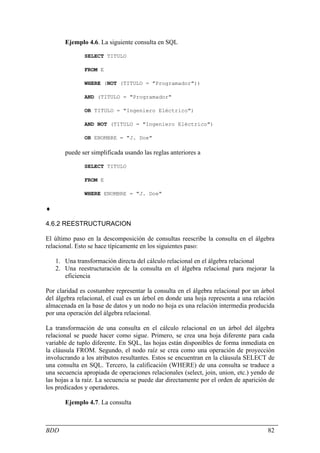 Ejemplo 4.6. La siguiente consulta en SQL

              SELECT TITULO

              FROM E

              WHERE (NOT (TITULO = "Programador"))

              AND (TITULO = "Programador"

              OR TITULO = "Ingeniero Eléctrico")

              AND NOT (TITULO = "Ingeniero Eléctrico")

              OR ENOMBRE = "J. Doe"

       puede ser simplificada usando las reglas anteriores a

              SELECT TITULO

              FROM E

              WHERE ENOMBRE = "J. Doe"

♦

4.6.2 REESTRUCTURACION

El último paso en la descomposición de consultas reescribe la consulta en el álgebra
relacional. Esto se hace típicamente en los siguientes paso:

    1. Una transformación directa del cálculo relacional en el álgebra relacional
    2. Una reestructuración de la consulta en el álgebra relacional para mejorar la
       eficiencia

Por claridad es costumbre representar la consulta en el álgebra relacional por un árbol
del álgebra relacional, el cual es un árbol en donde una hoja representa a una relación
almacenada en la base de datos y un nodo no hoja es una relación intermedia producida
por una operación del álgebra relacional.

La transformación de una consulta en el cálculo relacional en un árbol del álgebra
relacional se puede hacer como sigue. Primero, se crea una hoja diferente para cada
variable de tuplo diferente. En SQL, las hojas están disponibles de forma inmediata en
la cláusula FROM. Segundo, el nodo raíz se crea como una operación de proyección
involucrando a los atributos resultantes. Estos se encuentran en la cláusula SELECT de
una consulta en SQL. Tercero, la calificación (WHERE) de una consulta se traduce a
una secuencia apropiada de operaciones relacionales (select, join, union, etc.) yendo de
las hojas a la raíz. La secuencia se puede dar directamente por el orden de aparición de
los predicados y operadores.

       Ejemplo 4.7. La consulta



BDD                                                                                  82
 