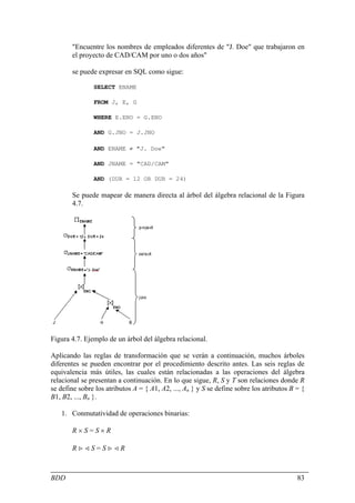 "Encuentre los nombres de empleados diferentes de "J. Doe" que trabajaron en
       el proyecto de CAD/CAM por uno o dos años"

       se puede expresar en SQL como sigue:

               SELECT ENAME

               FROM J, E, G

               WHERE E.ENO = G.ENO

               AND G.JNO = J.JNO

               AND ENAME ≠ "J. Doe"

               AND JNAME = "CAD/CAM"

               AND (DUR = 12 OR DUR = 24)

       Se puede mapear de manera directa al árbol del álgebra relacional de la Figura
       4.7.




Figura 4.7. Ejemplo de un árbol del álgebra relacional.

Aplicando las reglas de transformación que se verán a continuación, muchos árboles
diferentes se pueden encontrar por el procedimiento descrito antes. Las seis reglas de
equivalencia más útiles, las cuales están relacionadas a las operaciones del álgebra
relacional se presentan a continuación. En lo que sigue, R, S y T son relaciones donde R
se define sobre los atributos A = { A1, A2, ..., An } y S se define sobre los atributos B = {
B1, B2, ..., Bn }.

   1. Conmutatividad de operaciones binarias:

       R×S=S×R

       R><S=S><R



BDD                                                                                       83
 