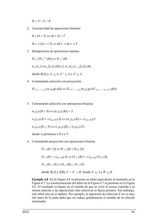 R∪S=S∪R

  2. Asociatividad de operaciones binarias:

      R × (S × T) ⇔ (R × S) × T

      R > < (S > < T) ⇔ (R > < S) > < T

  3. Idempotencia de operaciones unarias:

      Π A’ (Π A’’ (R)) ⇔ Π A’ (R)

      σ p1(A1) (σ p2(A2) (R)) ⇔ σ p1(A1) ∧ p2(A2) (R)

      donde R[A] y A’ ⊆ A, A’’ ⊆ A y A’ ⊆ A.

  4. Conmutando selección con proyección

      Π A1, ..., An (σ p(Ap) (R)) ⇔ Π A1, ..., An (σ p(Ap) (Π A1, ..., An, Ap (R)))



  5. Conmutando selección con operaciones binarias

      σ p(A) (R × S) ⇔ (σ p(A) (R)) × S

      σ p(Ai) (R > < (Aj, Bk) S) ⇔ (σ p(Ai) R) > < (Aj, Bk) S

      σ p(Ai) (R ∪ T) ⇔ σ p(Ai) (R) ∪ σ p(Ai) (T)

      donde Ai pertenece a R y a T.

  6. Conmutando proyección con operaciones binarias

              Π C (R × S) ⇔ Π A’ (R) × Π B’ (S)

              Π C (R > < (Aj, Bk) S) ⇔ Π A’ (R) > < (Aj, Bk) Π B’ (S)

              Π C (R ∪ S) ⇔ Π C (R) ∪ Π C (T)

              donde R[A] y S[B]; C = A’ ∪ B’ donde A’ ⊆ A y B’ ⊆ B.

      Ejemplo 4.8. En la Figura 4.8 se presenta un árbol equivalente al mostrado en la
      Figura 4.7. La reestructuración del árbol de la Figura 4.7 se presenta en la Figura
      4.9. El resultado es bueno en el sentido de que se evita el acceso repetido a la
      misma relación y las operaciones más selectivas se hacen primero. Sin embargo,
      este árbol aún no es óptimo. Por ejemplo, la operación de selección E no es muy
      útil antes de la junta dado que no reduce grandemente el tamaño de la relación
      intermedia.


BDD                                                                                   84
 