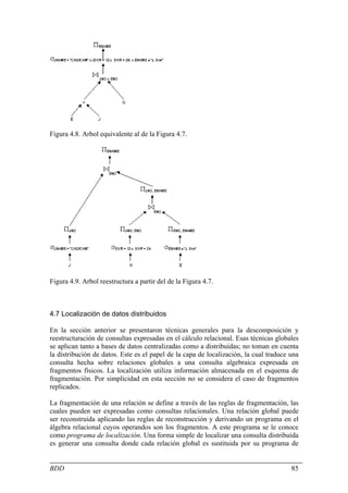 Figura 4.8. Arbol equivalente al de la Figura 4.7.




Figura 4.9. Arbol reestructura a partir del de la Figura 4.7.



4.7 Localización de datos distribuidos

En la sección anterior se presentaron técnicas generales para la descomposición y
reestructuración de consultas expresadas en el cálculo relacional. Esas técnicas globales
se aplican tanto a bases de datos centralizadas como a distribuidas; no toman en cuenta
la distribución de datos. Este es el papel de la capa de localización, la cual traduce una
consulta hecha sobre relaciones globales a una consulta algebraica expresada en
fragmentos físicos. La localización utiliza información almacenada en el esquema de
fragmentación. Por simplicidad en esta sección no se considera el caso de fragmentos
replicados.

La fragmentación de una relación se define a través de las reglas de fragmentación, las
cuales pueden ser expresadas como consultas relacionales. Una relación global puede
ser reconstruida aplicando las reglas de reconstrucción y derivando un programa en el
álgebra relacional cuyos operandos son los fragmentos. A este programa se le conoce
como programa de localización. Una forma simple de localizar una consulta distribuida
es generar una consulta donde cada relación global es sustituida por su programa de


BDD                                                                                    85
 
