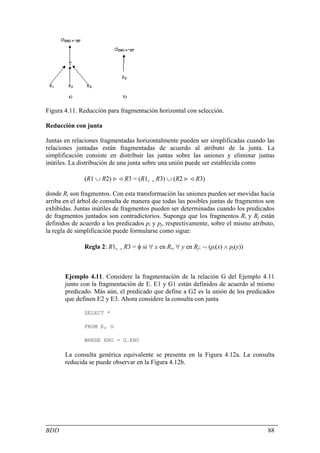 Figura 4.11. Reducción para fragmentación horizontal con selección.

Reducción con junta

Juntas en relaciones fragmentadas horizontalmente pueden ser simplificadas cuando las
relaciones juntadas están fragmentadas de acuerdo al atributo de la junta. La
simplificación consiste en distribuir las juntas sobre las uniones y eliminar juntas
inútiles. La distribución de una junta sobre una unión puede ser establecida como

              (R1 ∪ R2) > < R3 = (R1> < R3) ∪ (R2 > < R3)

donde Ri son fragmentos. Con esta transformación las uniones pueden ser movidas hacia
arriba en el árbol de consulta de manera que todas las posibles juntas de fragmentos son
exhibidas. Juntas inútiles de fragmentos pueden ser determinadas cuando los predicados
de fragmentos juntados son contradictorios. Suponga que los fragmentos Ri y Rj están
definidos de acuerdo a los predicados pi y pj, respectivamente, sobre el mismo atributo,
la regla de simplificación puede formularse como sigue:

              Regla 2: R1> < R3 = φ si ∀ x en Ri, ∀ y en Rj: ¬ (pi(x) ∧ pj(y))



       Ejemplo 4.11. Considere la fragmentación de la relación G del Ejemplo 4.11
       junto con la fragmentación de E. E1 y G1 están definidos de acuerdo al mismo
       predicado. Más aún, el predicado que define a G2 es la unión de los predicados
       que definen E2 y E3. Ahora considere la consulta con junta

              SELECT *

              FROM E, G

              WHERE ENO = G.ENO

       La consulta genérica equivalente se presenta en la Figura 4.12a. La consulta
       reducida se puede observar en la Figura 4.12b.




BDD                                                                                  88
 