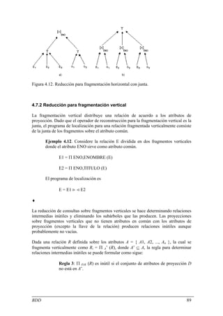 Figura 4.12. Reducción para fragmentación horizontal con junta.



4.7.2 Reducción para fragmentación vertical

La fragmentación vertical distribuye una relación de acuerdo a los atributos de
proyección. Dado que el operador de reconstrucción para la fragmentación vertical es la
junta, el programa de localización para una relación fragmentada verticalmente consiste
de la junta de los fragmentos sobre el atributo común.

       Ejemplo 4.12. Considere la relación E dividida en dos fragmentos verticales
       donde el atributo ENO sirve como atributo común.

              E1 = Π ENO,ENOMBRE (E)

              E2 = Π ENO,TITULO (E)

       El programa de localización es

              E = E1 > < E2

♦

La reducción de consultas sobre fragmentos verticales se hace determinando relaciones
intermedias inútiles y eliminando los subárboles que las producen. Las proyecciones
sobre fragmentos verticales que no tienen atributos en común con los atributos de
proyección (excepto la llave de la relación) producen relaciones inútiles aunque
probablemente no vacías.

Dada una relación R definida sobre los atributos A = { A1, A2, ..., An }, la cual se
fragmenta verticalmente como Ri = Π A’ (R), donde A’ ⊆ A, la regla para determinar
relaciones intermedias inútiles se puede formular como sigue:

              Regla 3: Π D,K (R) es inútil si el conjunto de atributos de proyección D
              no está en A’.




BDD                                                                                 89
 