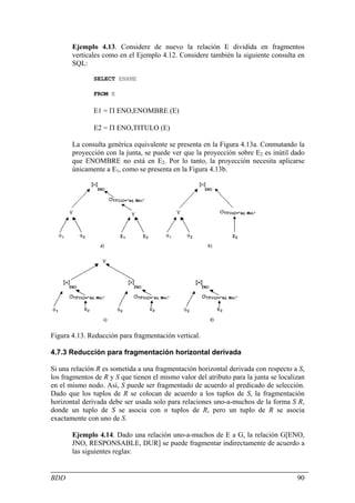 Ejemplo 4.13. Considere de nuevo la relación E dividida en fragmentos
       verticales como en el Ejemplo 4.12. Considere también la siguiente consulta en
       SQL:

               SELECT ENAME

               FROM E

               E1 = Π ENO,ENOMBRE (E)

               E2 = Π ENO,TITULO (E)

       La consulta genérica equivalente se presenta en la Figura 4.13a. Conmutando la
       proyección con la junta, se puede ver que la proyección sobre E2 es inútil dado
       que ENOMBRE no está en E2. Por lo tanto, la proyección necesita aplicarse
       únicamente a E1, como se presenta en la Figura 4.13b.




Figura 4.13. Reducción para fragmentación vertical.

4.7.3 Reducción para fragmentación horizontal derivada

Si una relación R es sometida a una fragmentación horizontal derivada con respecto a S,
los fragmentos de R y S que tienen el mismo valor del atributo para la junta se localizan
en el mismo nodo. Así, S puede ser fragmentado de acuerdo al predicado de selección.
Dado que los tuplos de R se colocan de acuerdo a los tuplos de S, la fragmentación
horizontal derivada debe ser usada solo para relaciones uno-a-muchos de la forma S R,
donde un tuplo de S se asocia con n tuplos de R, pero un tuplo de R se asocia
exactamente con uno de S.

       Ejemplo 4.14. Dado una relación uno-a-muchos de E a G, la relación G[ENO,
       JNO, RESPONSABLE, DUR] se puede fragmentar indirectamente de acuerdo a
       las siguientes reglas:


BDD                                                                                   90
 