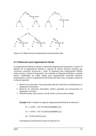Figura 4.14. Reducción para fragmentación horizontal derivada.



4.7.3 Reducción para fragmentación híbrida

La fragmentación híbrida se obtiene combinando fragmentación horizontal y vertical. El
objetivo de la fragmentación híbrida es ejecutar de manera eficiente consultas que
involucran selección, proyección y junta. El programa para fragmentación híbrida
utiliza uniones y juntas de fragmentos. Las consultas en fragmentos híbridos se pueden
reducir combinando las reglas usadas para fragmentación horizontal primaria,
fragmentación vertical y fragmentación horizontal derivada. Estas se pueden resumir de
la manera siguiente:

   1. Remover las relaciones vacías generadas para por selecciones contradictorias en
      fragmentos horizontales.
   2. Remover las relaciones intermedias inútiles generadas por proyecciones en
      fragmentos verticales.
   3. Distribuir juntas sobre uniones a fin de aislar y remover juntas inútiles.



       Ejemplo 4.16. Considere la siguiente fragmentación híbrida de la relación E:

              E1 = σ ENO ≤ "E4" (Π ENO,ENOMBRE (E))

              E1 = σ ENO > "E4" (Π ENO,ENOMBRE (E))

              E3 = Π ENO,TITULO (E)

       El programa de localización de para la relación E es



BDD                                                                                   92
 