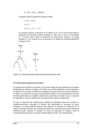 E = (E1 ∪ E2) > < ENO E3

       Considere ahora la siguiente consulta en SQL

               SELECT ENAME

               FROM E

               WHERE E.ENO = "E5"

       La consulta genérica se presenta en la Figura 4.15a. Si se mueve hacia abajo la
       operación de selección se puede eliminar E1. Más aún, si, una vez eliminando
       E1, se mueve hacia abajo la operación de proyección, entonces, se puede
       eliminar E3. Así, la junta ya no es necesaria y se obtiene la consulta reducida de
       la Figura 4.15b.




Figura 4.15. Reducción para fragmentación horizontal derivada.



4.8 Optimización global de consultas

La optimización global de consultas es la tercera etapa del procesamiento de consultas
distribuidas de acuerdo a la Figura 4.4. Dada una consulta algebraica sobre fragmentos,
el objetivo de esta capa es hallar una estrategia de ejecución para la consulta cercana a
la óptima. La salida de la capa de optimización global es una calendarización de una
consulta optimizada en el álgebra relacional la cual indica el orden en que se ejecutan
los operadores e incluye operaciones de comunicación sobre los fragmentos.

Ya que la selección del ordenamiento óptimo de operadores para una consulta es
computacionalmente intratable, el objetivo del optimizador es encontrar la mejor
estrategia, no necesariamente óptima, para ejecutar la consulta. La selección de la
"mejor" estrategia requiere, por lo general, predecir los costos de ejecución de diferentes
alternativas para ejecutar la consulta. El costo de ejecución se expresa como la
combinación pesada de los costos de entrada/salida, de CPU y de comunicación.




BDD                                                                                     93
 