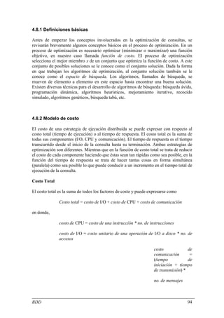 4.8.1 Definiciones básicas

Antes de empezar los conceptos involucrados en la optimización de consultas, se
revisarán brevemente algunos conceptos básicos en el proceso de optimización. En un
proceso de optimización es necesario optimizar (minimizar o maximizar) una función
objetivo, en nuestro caso llamada función de costo. El proceso de optimización
selecciona el mejor miembro x de un conjunto que optimiza la función de costo. A este
conjunto de posibles soluciones se le conoce como el conjunto solución. Dada la forma
en que trabajan los algoritmos de optimización, al conjunto solución también se le
conoce como el espacio de búsqueda. Los algoritmos, llamados de búsqueda, se
mueven de elemento a elemento en este espacio hasta encontrar una buena solución.
Existen diversas técnicas para el desarrollo de algoritmos de búsqueda: búsqueda ávida,
programación dinámica, algoritmos heurísticos, mejoramiento iterativo, recocido
simulado, algoritmos genéticos, búsqueda tabú, etc.



4.8.2 Modelo de costo

El costo de una estrategia de ejecución distribuida se puede expresar con respecto al
costo total (tiempo de ejecución) o al tiempo de respuesta. El costo total es la suma de
todas sus componentes (I/O, CPU y comunicación). El tiempo de respuesta es el tiempo
transcurrido desde el inicio de la consulta hasta su terminación. Ambas estrategias de
optimización son diferentes. Mientras que en la función de costo total se trata de reducir
el costo de cada componente haciendo que éstas sean tan rápidas como sea posible, en la
función del tiempo de respuesta se trata de hacer tantas cosas en forma simultánea
(paralela) como sea posible lo que puede conducir a un incremento en el tiempo total de
ejecución de la consulta.

Costo Total

El costo total es la suma de todos los factores de costo y puede expresarse como

               Costo total = costo de I/O + costo de CPU + costo de comunicación

en donde,

               costo de CPU = costo de una instrucción * no. de instrucciones

               costo de I/O = costo unitario de una operación de I/O a disco * no. de
               accesos

                                                                    costo             de
                                                                    comunicación       =
                                                                    (tiempo           de
                                                                    iniciación + tiempo
                                                                    de transmisión) *

                                                                    no. de mensajes



BDD                                                                                    94
 