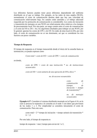Los diferentes factores pueden tener pesos diferentes dependiendo del ambiente
distribuido en el que se trabaje. Por ejemplo, en las redes de área amplia (WAN),
normalmente el costo de comunicación domina dado que hay una velocidad de
comunicación relativamente baja, los canales están saturados y el trabajo adicional
requerido por los protocolos de comunicación es considerable. Los costos de iniciación
y transmisión de mensajes en una WAN son relativamente altos relativos a los tiempos
de procesamiento local. Por otra parte, un rango común entre el costo de comunicación
y el costo de I/O es 20:1. Así, los algoritmos diseñados para trabajar en una WAN, por
lo general, ignoran los costos de CPU y de I/O. En redes de área local (LAN), por otro
lado, el costo de comunicación no es tan dominante, así que se consideran los tres
factores con pesos variables.



Tiempo de Respuesta

El tiempo de respuesta es el tiempo transcurrido desde el inicio de la consulta hasta su
terminación y se puede expresar como

              Costo total = costo de I/O + costo de CPU + costo de comunicación

en donde,

              costo de CPU = costo de una instrucción * no. de instrucciones
              secuenciales

              costo de I/O = costo unitario de una operación de I/O a disco *

                                             no. de accesos secuenciales

                                                                   costo             de
                                                                   comunicación       =
                                                                   (tiempo           de
                                                                   iniciación + tiempo
                                                                   de transmisión) *

                                                                   no. de mensajes
                                                                   secuenciales

       Ejemplo 4.17. Considere el sistema distribuido mostrado en la Figura 4.16, en la
       cual se procesa la respuesta a la consulta en el nodo 3 con datos que provienen
       de los nodos 1 y 2. Por simplicidad se considera únicamente el costo de
       comunicación. Para este caso,

              costo total = 2 * tiempo de iniciación + tiempo unitario de transmisión *
              (x + y)

       Por otro lado, el tiempo de respuesta es

       tiempo de respuesta = max{ tiempo para enviar de 1 a 3,


BDD                                                                                  95
 