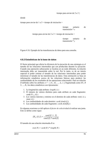 tiempo para enviar de 2 a 3 }

      donde

      tiempo para enviar de 1 a 3 = tiempo de iniciación +

                                                             tiempo      unitario       de
                                                             transmisión * x

                     tiempo para enviar de 2 a 3 = tiempo de iniciación +

                                                             tiempo      unitario       de
                                                             transmisión * y



      Figura 4.16. Ejemplo de las transferencias de datos para una consulta.



      4.8.2 Estadísticas de la base de datos

      El factor principal que afecta la eficiencia de la ejecución de una estrategia es el
      tamaño de las relaciones intermedias que son producidas durante la ejecución.
      Cuando una operación subsecuente se localiza en un nodo diferente, la relación
      intermedia debe ser transmitida sobre la red. Por lo tanto, es de un interés
      especial el poder estimar el tamaño de las relaciones intermedias para poder
      minimizar el tamaño de las transferencias de datos. Esta estimación se basa en
      información estadística acerca de las relaciones básicas para predecir las
      cardinalidades de los resultados de las operaciones relacionales. Para un relación
      R definida sobre los atributos A = { A1, A2, ..., An } y fragmentada como R1, R
      2, ..., Rr, los datos estadísticos son típicamente:

         1. La longitud de cada atributo: length( Ai )
         2. El número de valores distintos para cada atributo en cada fragmento:
            card( Π Ai, Rj )
         3. Los valores máximo y mínimo en el dominio de cada atributo: min( Ai ),
            max( Ai )
         4. Las cardinalidades de cada dominio: card( dom[Ai] )
         5. Las cardinalidades de cada fragmento: card( dom[Rj] )

      En algunas ocasiones es útil aplicar el factor de selectividad al realizar una junta.
      Este se define como sigue:




      El tamaño de una relación intermedia R es

                     size( R ) = card( R ) * length( R )


BDD                                                                                     96
 