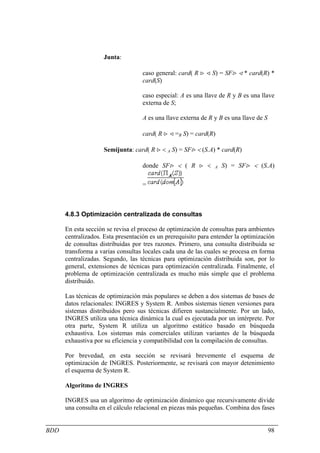 Junta:

                                   caso general: card( R > < S) = SF> < * card(R) *
                                   card(S)

                                   caso especial: A es una llave de R y B es una llave
                                   externa de S;

                                   A es una llave externa de R y B es una llave de S

                                   card( R > < =B S) = card(R)

                    Semijunta: card( R > < A S) = SF> < (S.A) * card(R)

                                   donde SF> < ( R > <         A   S) = SF> < (S.A)

                                   =



      4.8.3 Optimización centralizada de consultas

      En esta sección se revisa el proceso de optimización de consultas para ambientes
      centralizados. Esta presentación es un prerequisito para entender la optimización
      de consultas distribuidas por tres razones. Primero, una consulta distribuida se
      transforma a varias consultas locales cada una de las cuales se procesa en forma
      centralizadas. Segundo, las técnicas para optimización distribuida son, por lo
      general, extensiones de técnicas para optimización centralizada. Finalmente, el
      problema de optimización centralizada es mucho más simple que el problema
      distribuido.

      Las técnicas de optimización más populares se deben a dos sistemas de bases de
      datos relacionales: INGRES y System R. Ambos sistemas tienen versiones para
      sistemas distribuidos pero sus técnicas difieren sustancialmente. Por un lado,
      INGRES utiliza una técnica dinámica la cual es ejecutada por un intérprete. Por
      otra parte, System R utiliza un algoritmo estático basado en búsqueda
      exhaustiva. Los sistemas más comerciales utilizan variantes de la búsqueda
      exhaustiva por su eficiencia y compatibilidad con la compilación de consultas.

      Por brevedad, en esta sección se revisará brevemente el esquema de
      optimización de INGRES. Posteriormente, se revisará con mayor detenimiento
      el esquema de System R.

      Algoritmo de INGRES

      INGRES usa un algoritmo de optimización dinámico que recursivamente divide
      una consulta en el cálculo relacional en piezas más pequeñas. Combina dos fases


BDD                                                                                    98
 
