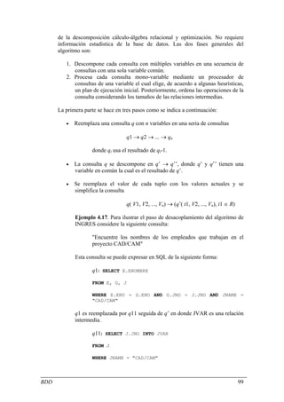 de la descomposición cálculo-álgebra relacional y optimización. No requiere
      información estadística de la base de datos. Las dos fases generales del
      algoritmo son:

         1. Descompone cada consulta con múltiples variables en una secuencia de
            consultas con una sola variable común.
         2. Procesa cada consulta mono-variable mediante un procesador de
            consultas de una variable el cual elige, de acuerdo a algunas heurísticas,
            un plan de ejecución inicial. Posteriormente, ordena las operaciones de la
            consulta considerando los tamaños de las relaciones intermedias.

      La primera parte se hace en tres pasos como se indica a continuación:

         •   Reemplaza una consulta q con n variables en una seria de consultas

                                   q1 → q2 → ... → qn

                    donde qi usa el resultado de qi-1.

         •   La consulta q se descompone en q’ → q’’, donde q’ y q’’ tienen una
             variable en común la cual es el resultado de q’.

         •   Se reemplaza el valor de cada tuplo con los valores actuales y se
             simplifica la consulta

                                   q( V1, V2, ..., Vn) → (q’( t1, V2, ..., Vn), t1 ∈ R)

             Ejemplo 4.17. Para ilustrar el paso de desacoplamiento del algoritmo de
             INGRES considere la siguiente consulta:

                    "Encuentre los nombres de los empleados que trabajan en el
                    proyecto CAD/CAM"

             Esta consulta se puede expresar en SQL de la siguiente forma:

                    q1: SELECT E.ENOMBRE

                    FROM E, G, J

                    WHERE E.ENO = G.ENO AND G.JNO = J.JNO AND JNAME =
                    "CAD/CAM"

             q1 es reemplazada por q11 seguida de q’ en donde JVAR es una relación
             intermedia.

                    q11: SELECT J.JNO INTO JVAR

                    FROM J

                    WHERE JNAME = "CAD/CAM"




BDD                                                                                       99
 