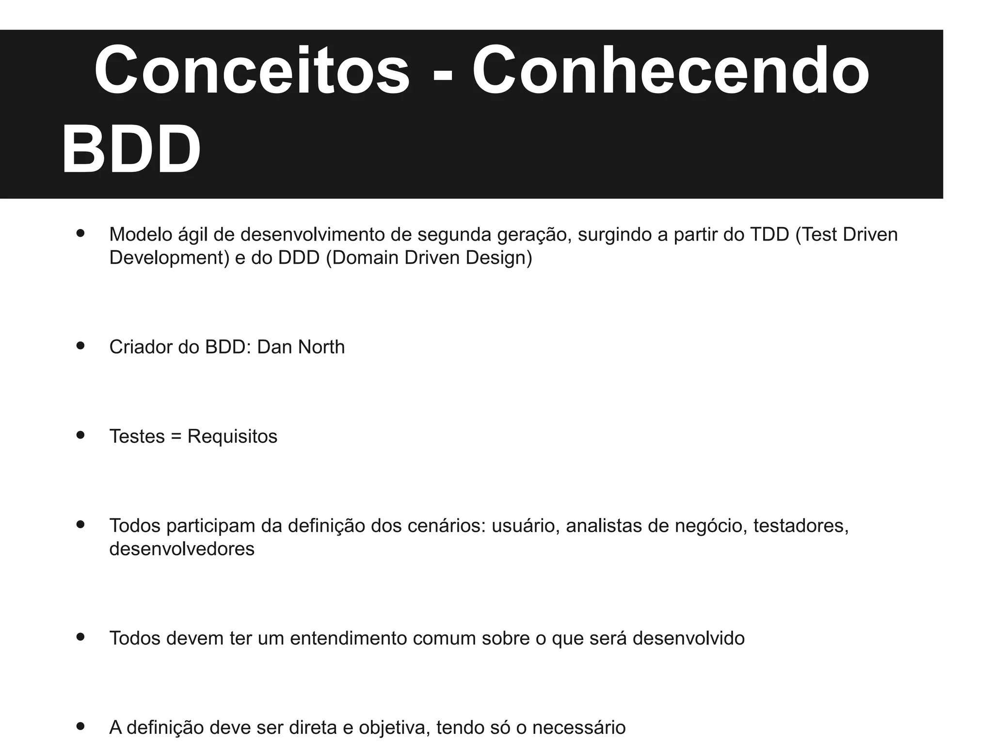 Conceitos - Conhecendo
BDD
•   Modelo ágil de desenvolvimento de segunda geração, surgindo a partir do TDD (Test Driven
    Development) e do DDD (Domain Driven Design)



•   Criador do BDD: Dan North



•   Testes = Requisitos



•   Todos participam da definição dos cenários: usuário, analistas de negócio, testadores,
    desenvolvedores



•   Todos devem ter um entendimento comum sobre o que será desenvolvido



•   A definição deve ser direta e objetiva, tendo só o necessário
 