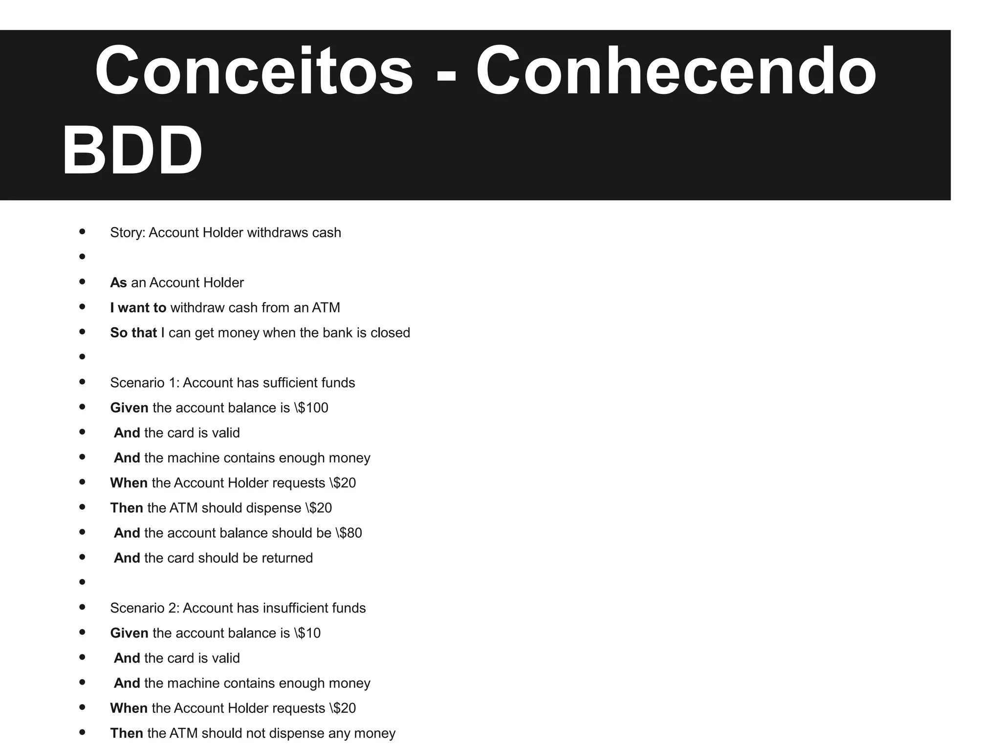 Conceitos - Conhecendo
BDD
•   Story: Account Holder withdraws cash
•
•   As an Account Holder
•   I want to withdraw cash from an ATM
•   So that I can get money when the bank is closed
•
•   Scenario 1: Account has sufficient funds
•   Given the account balance is $100
•   And the card is valid
•   And the machine contains enough money
•   When the Account Holder requests $20
•   Then the ATM should dispense $20
•   And the account balance should be $80
•   And the card should be returned
•
•   Scenario 2: Account has insufficient funds
•   Given the account balance is $10
•   And the card is valid
•   And the machine contains enough money
•   When the Account Holder requests $20
•   Then the ATM should not dispense any money
 