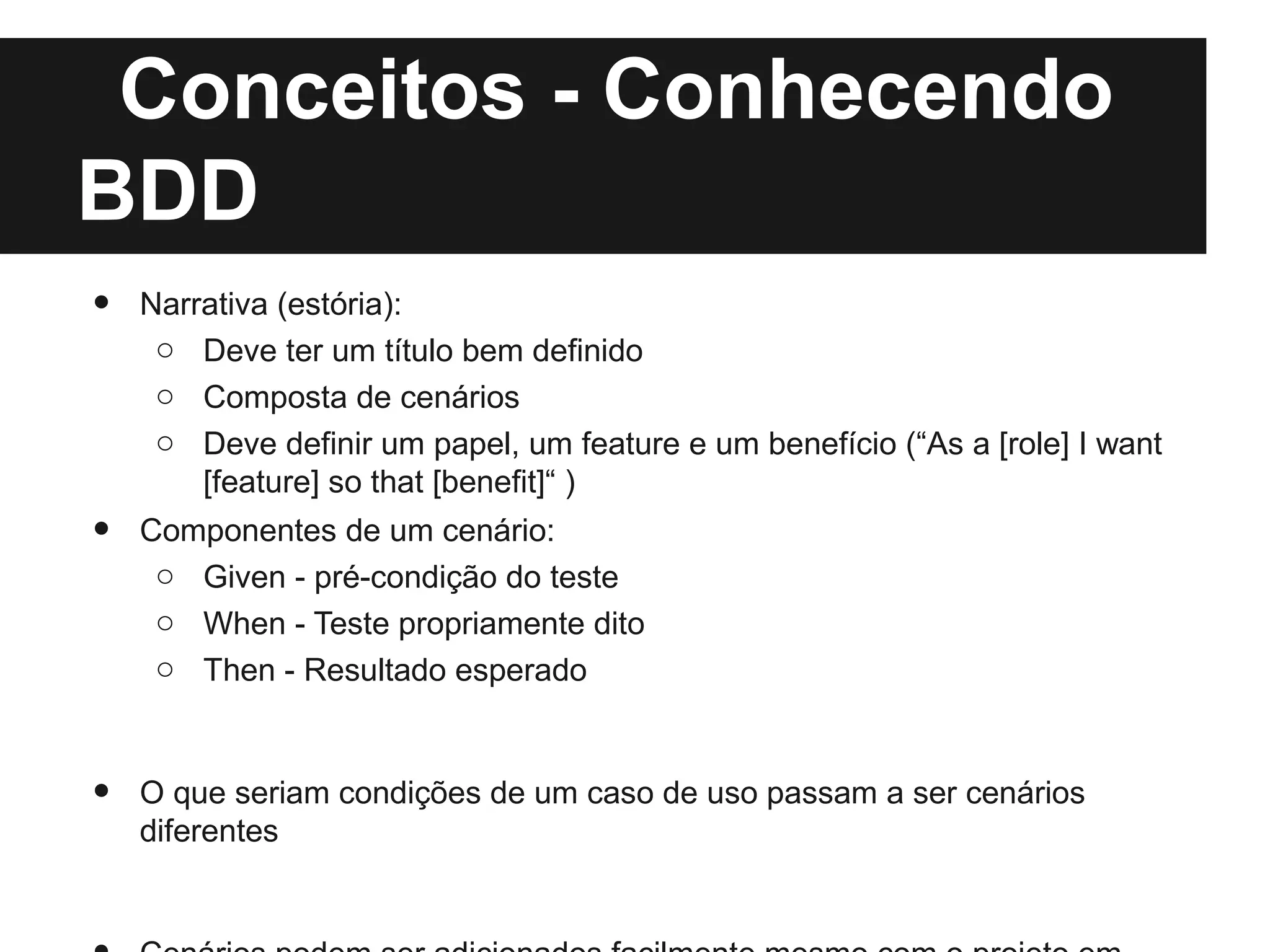 Conceitos - Conhecendo
BDD
•   Narrativa (estória):
     o Deve ter um título bem definido
     o Composta de cenários
     o Deve definir um papel, um feature e um benefício (“As a [role] I want
        [feature] so that [benefit]“ )
•   Componentes de um cenário:
     o Given - pré-condição do teste
     o When - Teste propriamente dito
     o Then - Resultado esperado



•   O que seriam condições de um caso de uso passam a ser cenários
    diferentes
 