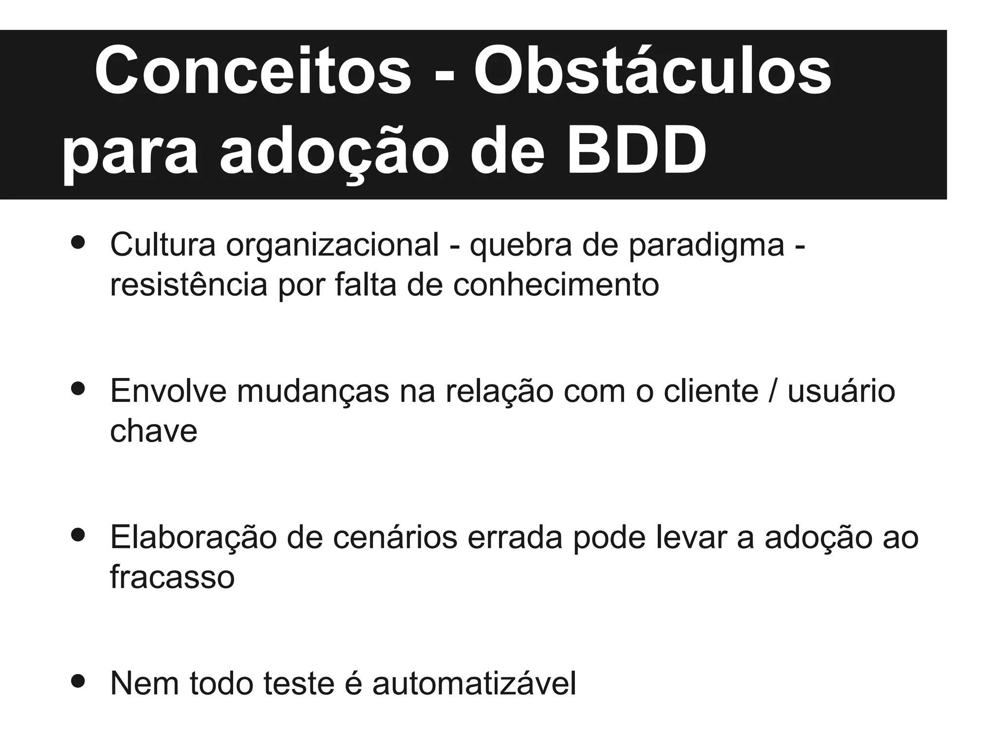 Conceitos - Obstáculos
para adoção de BDD
•   Cultura organizacional - quebra de paradigma -
    resistência por falta de conhecimento


•   Envolve mudanças na relação com o cliente / usuário
    chave


•   Elaboração de cenários errada pode levar a adoção ao
    fracasso


•   Nem todo teste é automatizável
 