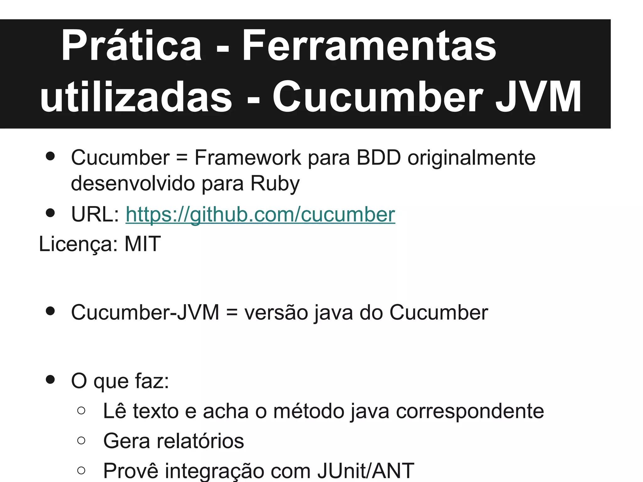 Prática - Ferramentas
utilizadas - Cucumber JVM
•  Cucumber = Framework para BDD originalmente
   desenvolvido para Ruby
•  URL: https://github.com/cucumber
Licença: MIT


•   Cucumber-JVM = versão java do Cucumber


•   O que faz:
    o Lê texto e acha o método java correspondente
    o Gera relatórios
    o Provê integração com JUnit/ANT
 