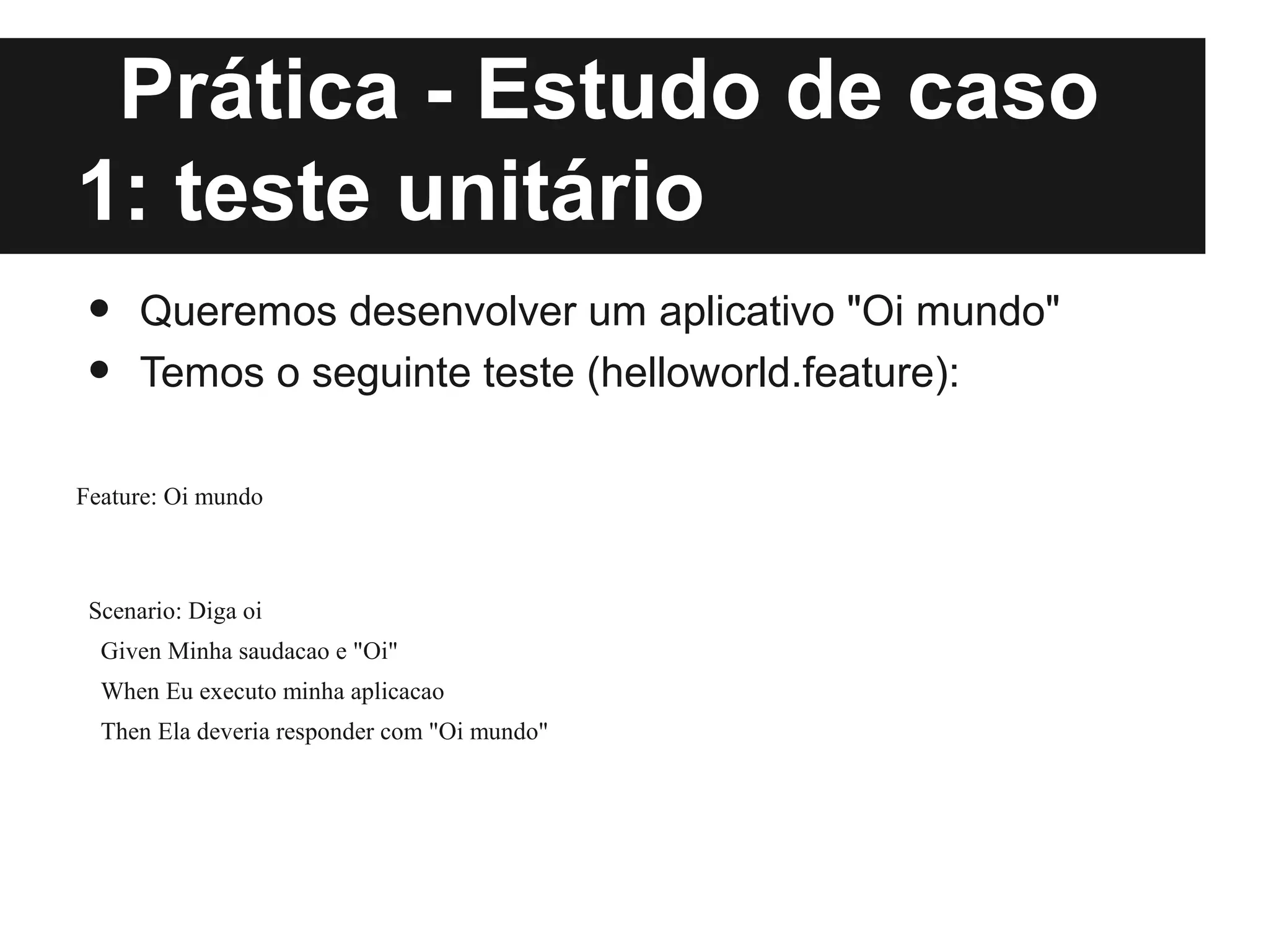 Prática - Estudo de caso
1: teste unitário
•     Queremos desenvolver um aplicativo "Oi mundo"
•     Temos o seguinte teste (helloworld.feature):

Feature: Oi mundo



 Scenario: Diga oi
  Given Minha saudacao e "Oi"
  When Eu executo minha aplicacao
  Then Ela deveria responder com "Oi mundo"
 