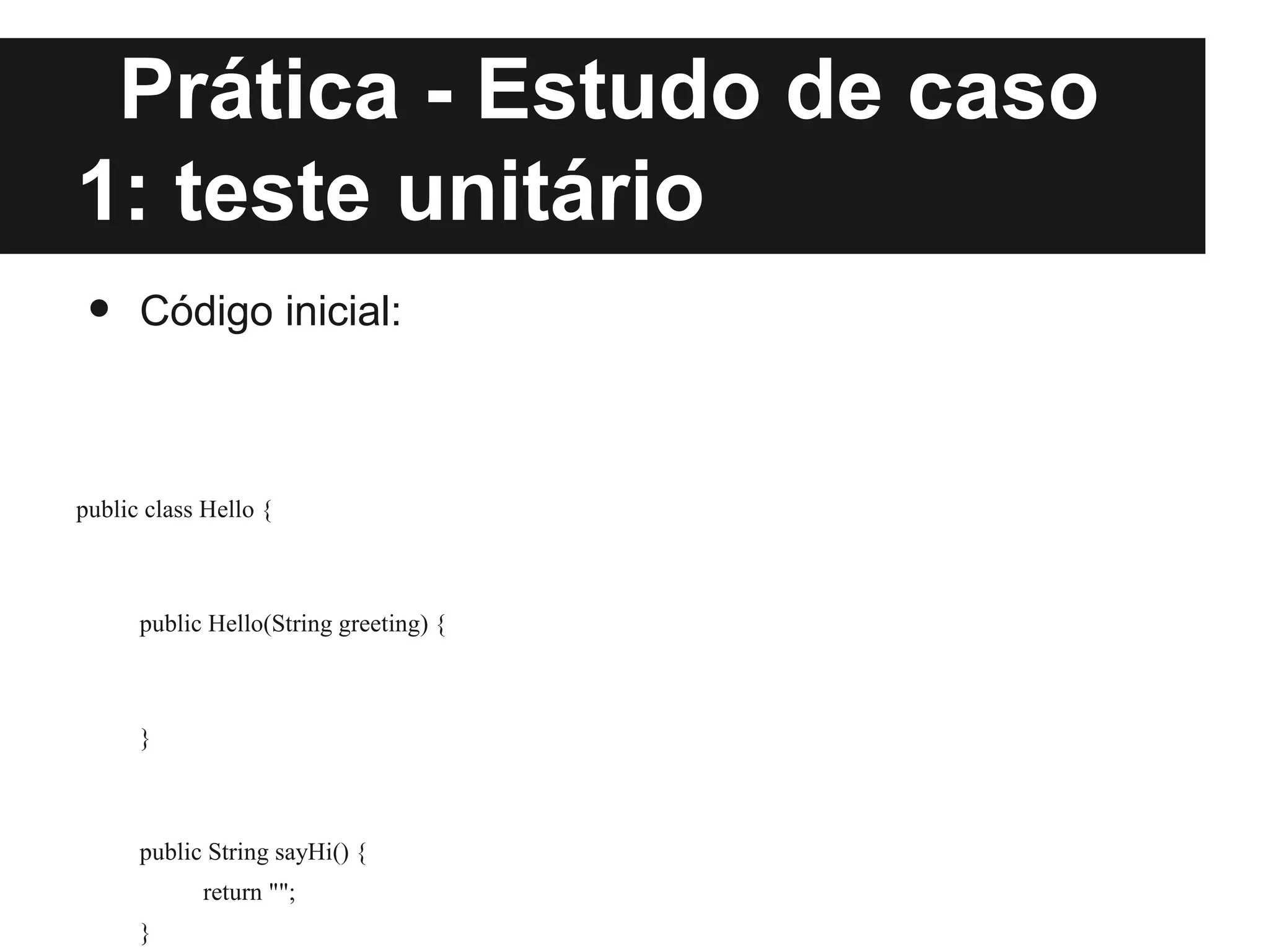 Prática - Estudo de caso
1: teste unitário
 •    Código inicial:



public class Hello {



      public Hello(String greeting) {



      }



      public String sayHi() {
            return "";
      }
 