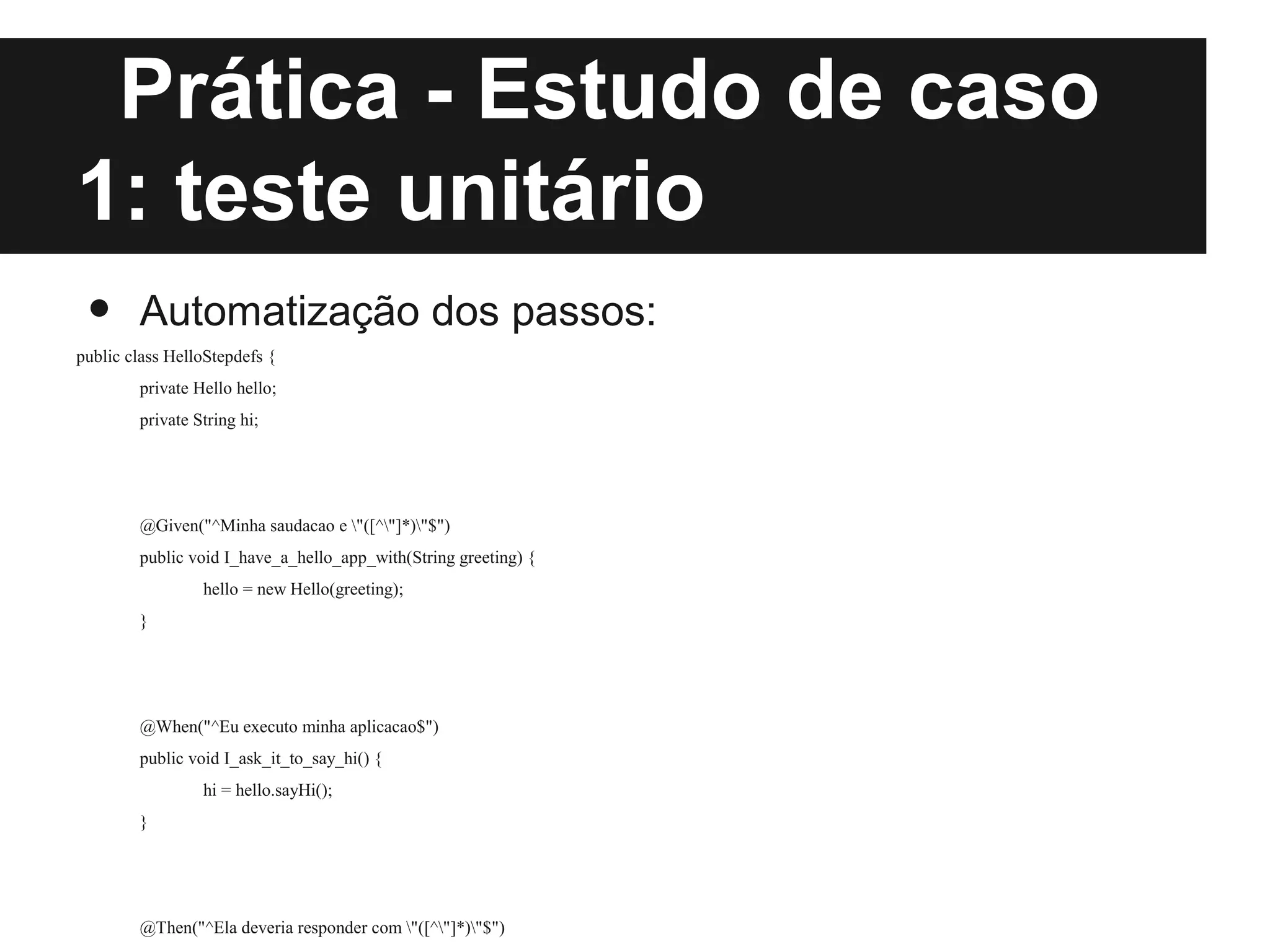 Prática - Estudo de caso
1: teste unitário
 •      Automatização dos passos:
public class HelloStepdefs {
        private Hello hello;
        private String hi;




        @Given("^Minha saudacao e "([^"]*)"$")
        public void I_have_a_hello_app_with(String greeting) {
                 hello = new Hello(greeting);
        }




        @When("^Eu executo minha aplicacao$")
        public void I_ask_it_to_say_hi() {
                 hi = hello.sayHi();
        }




        @Then("^Ela deveria responder com "([^"]*)"$")
 